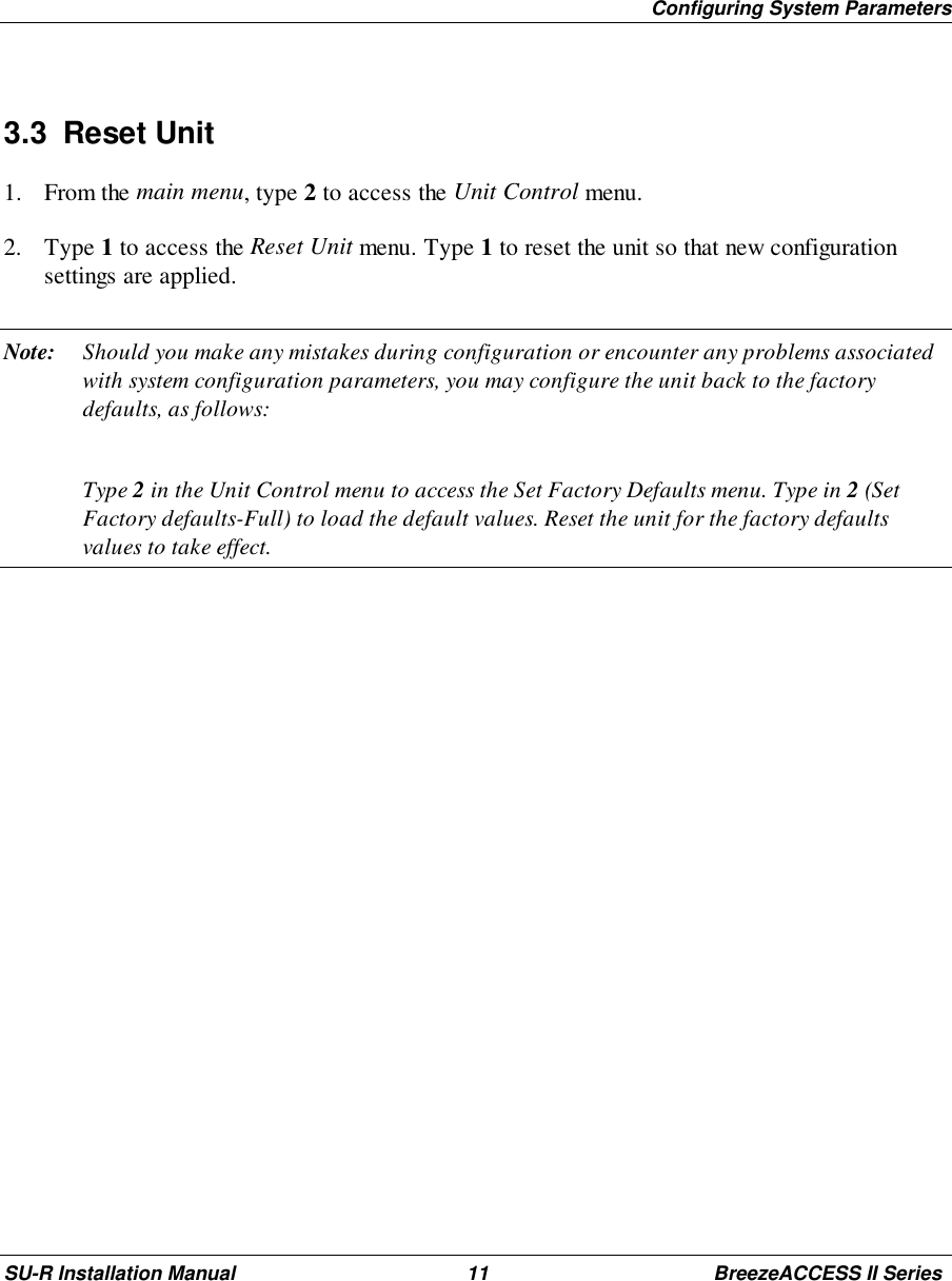 Configuring System ParametersSU-R Installation Manual 11 BreezeACCESS II Series3.3 Reset Unit1. From the main menu, type 2 to access the Unit Control menu.2. Type 1 to access the Reset Unit menu. Type 1 to reset the unit so that new configurationsettings are applied.Note: Should you make any mistakes during configuration or encounter any problems associatedwith system configuration parameters, you may configure the unit back to the factorydefaults, as follows:Type 2 in the Unit Control menu to access the Set Factory Defaults menu. Type in 2 (SetFactory defaults-Full) to load the default values. Reset the unit for the factory defaultsvalues to take effect.