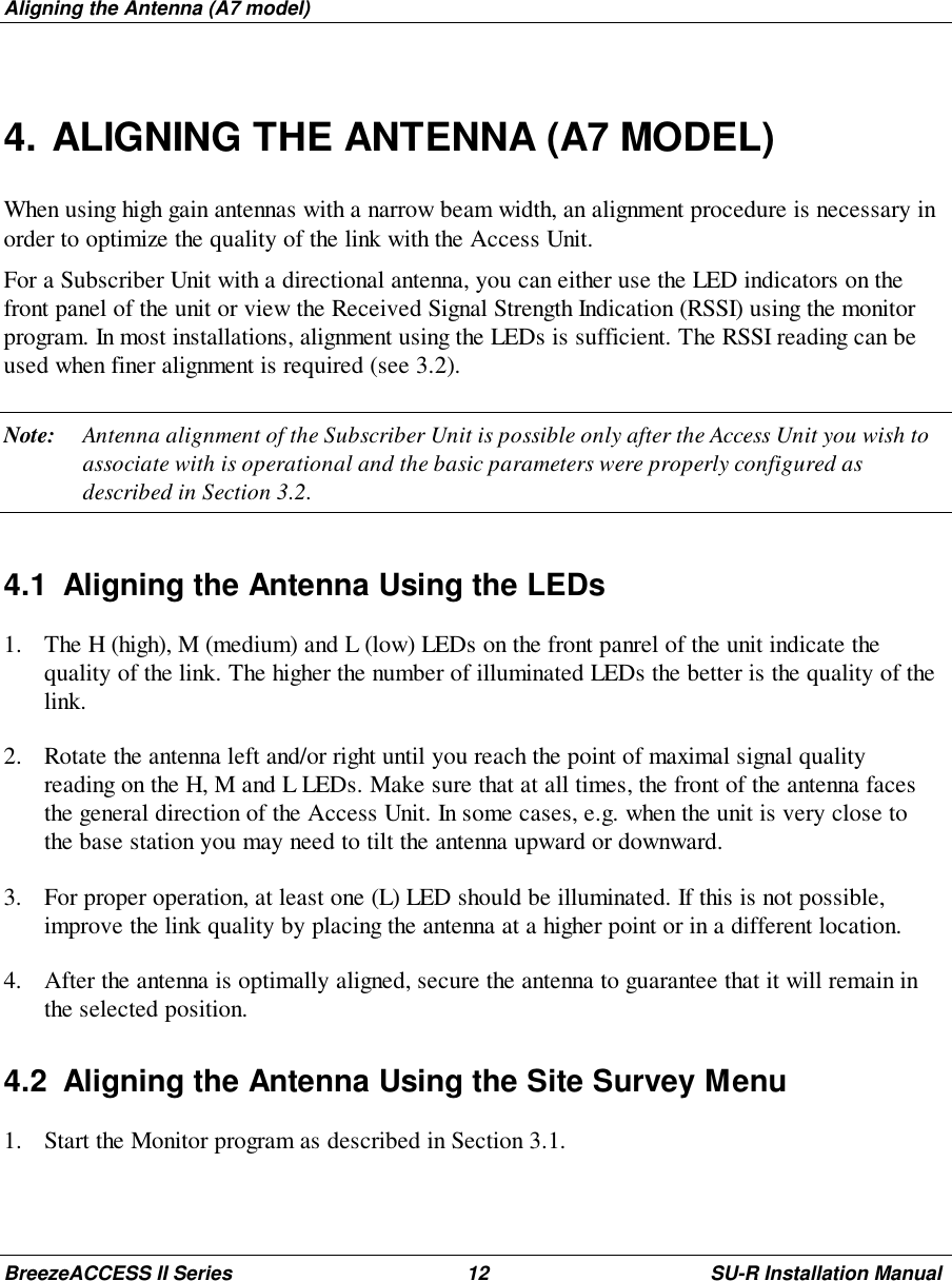 Aligning the Antenna (A7 model)BreezeACCESS II Series 12 SU-R Installation Manual4. ALIGNING THE ANTENNA (A7 MODEL)When using high gain antennas with a narrow beam width, an alignment procedure is necessary inorder to optimize the quality of the link with the Access Unit.For a Subscriber Unit with a directional antenna, you can either use the LED indicators on thefront panel of the unit or view the Received Signal Strength Indication (RSSI) using the monitorprogram. In most installations, alignment using the LEDs is sufficient. The RSSI reading can beused when finer alignment is required (see 3.2).Note: Antenna alignment of the Subscriber Unit is possible only after the Access Unit you wish toassociate with is operational and the basic parameters were properly configured asdescribed in Section 3.2.4.1  Aligning the Antenna Using the LEDs1. The H (high), M (medium) and L (low) LEDs on the front panrel of the unit indicate thequality of the link. The higher the number of illuminated LEDs the better is the quality of thelink.2. Rotate the antenna left and/or right until you reach the point of maximal signal qualityreading on the H, M and L LEDs. Make sure that at all times, the front of the antenna facesthe general direction of the Access Unit. In some cases, e.g. when the unit is very close tothe base station you may need to tilt the antenna upward or downward.3. For proper operation, at least one (L) LED should be illuminated. If this is not possible,improve the link quality by placing the antenna at a higher point or in a different location.4. After the antenna is optimally aligned, secure the antenna to guarantee that it will remain inthe selected position.4.2  Aligning the Antenna Using the Site Survey Menu1. Start the Monitor program as described in Section 3.1.