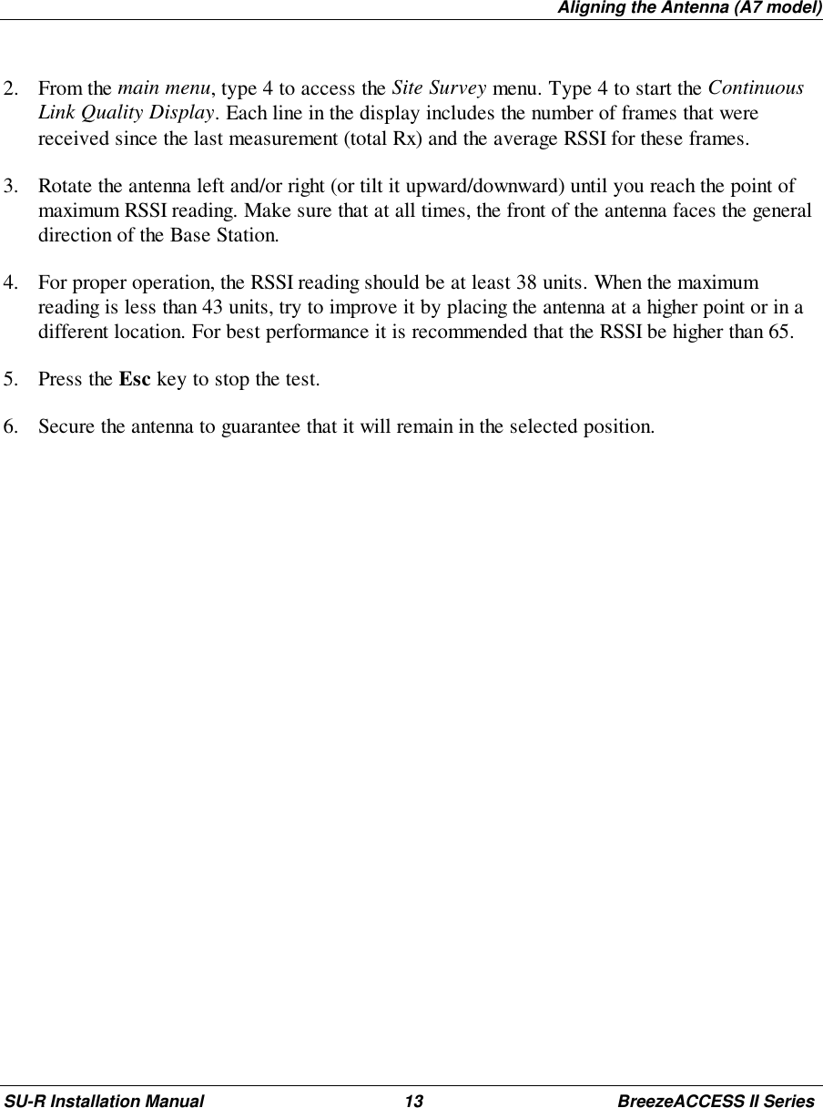 Aligning the Antenna (A7 model)SU-R Installation Manual 13 BreezeACCESS II Series2. From the main menu, type 4 to access the Site Survey menu. Type 4 to start the ContinuousLink Quality Display. Each line in the display includes the number of frames that werereceived since the last measurement (total Rx) and the average RSSI for these frames.3. Rotate the antenna left and/or right (or tilt it upward/downward) until you reach the point ofmaximum RSSI reading. Make sure that at all times, the front of the antenna faces the generaldirection of the Base Station.4. For proper operation, the RSSI reading should be at least 38 units. When the maximumreading is less than 43 units, try to improve it by placing the antenna at a higher point or in adifferent location. For best performance it is recommended that the RSSI be higher than 65.5. Press the Esc key to stop the test.6. Secure the antenna to guarantee that it will remain in the selected position.