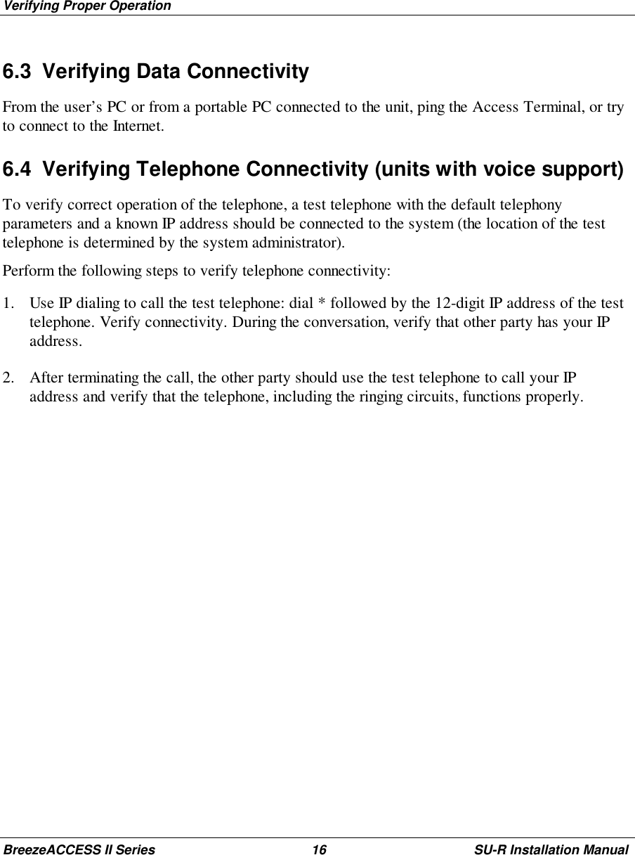 Verifying Proper OperationBreezeACCESS II Series 16 SU-R Installation Manual6.3  Verifying Data ConnectivityFrom the user’s PC or from a portable PC connected to the unit, ping the Access Terminal, or tryto connect to the Internet.6.4  Verifying Telephone Connectivity (units with voice support)To verify correct operation of the telephone, a test telephone with the default telephonyparameters and a known IP address should be connected to the system (the location of the testtelephone is determined by the system administrator).Perform the following steps to verify telephone connectivity:1. Use IP dialing to call the test telephone: dial * followed by the 12-digit IP address of the testtelephone. Verify connectivity. During the conversation, verify that other party has your IPaddress.2. After terminating the call, the other party should use the test telephone to call your IPaddress and verify that the telephone, including the ringing circuits, functions properly.