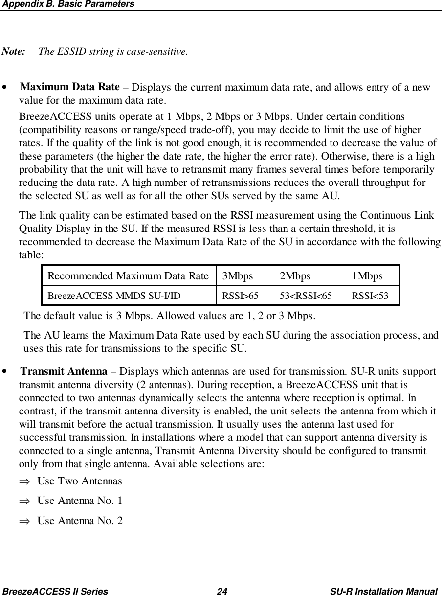 Appendix B. Basic ParametersBreezeACCESS II Series 24 SU-R Installation ManualNote: The ESSID string is case-sensitive.• Maximum Data Rate – Displays the current maximum data rate, and allows entry of a newvalue for the maximum data rate.BreezeACCESS units operate at 1 Mbps, 2 Mbps or 3 Mbps. Under certain conditions(compatibility reasons or range/speed trade-off), you may decide to limit the use of higherrates. If the quality of the link is not good enough, it is recommended to decrease the value ofthese parameters (the higher the date rate, the higher the error rate). Otherwise, there is a highprobability that the unit will have to retransmit many frames several times before temporarilyreducing the data rate. A high number of retransmissions reduces the overall throughput forthe selected SU as well as for all the other SUs served by the same AU.The link quality can be estimated based on the RSSI measurement using the Continuous LinkQuality Display in the SU. If the measured RSSI is less than a certain threshold, it isrecommended to decrease the Maximum Data Rate of the SU in accordance with the followingtable:Recommended Maximum Data Rate 3Mbps 2Mbps 1MbpsBreezeACCESS MMDS SU-I/ID RSSI&gt;65 53&lt;RSSI&lt;65 RSSI&lt;53The default value is 3 Mbps. Allowed values are 1, 2 or 3 Mbps.The AU learns the Maximum Data Rate used by each SU during the association process, anduses this rate for transmissions to the specific SU.• Transmit Antenna – Displays which antennas are used for transmission. SU-R units supporttransmit antenna diversity (2 antennas). During reception, a BreezeACCESS unit that isconnected to two antennas dynamically selects the antenna where reception is optimal. Incontrast, if the transmit antenna diversity is enabled, the unit selects the antenna from which itwill transmit before the actual transmission. It usually uses the antenna last used forsuccessful transmission. In installations where a model that can support antenna diversity isconnected to a single antenna, Transmit Antenna Diversity should be configured to transmitonly from that single antenna. Available selections are:⇒ Use Two Antennas⇒ Use Antenna No. 1⇒ Use Antenna No. 2