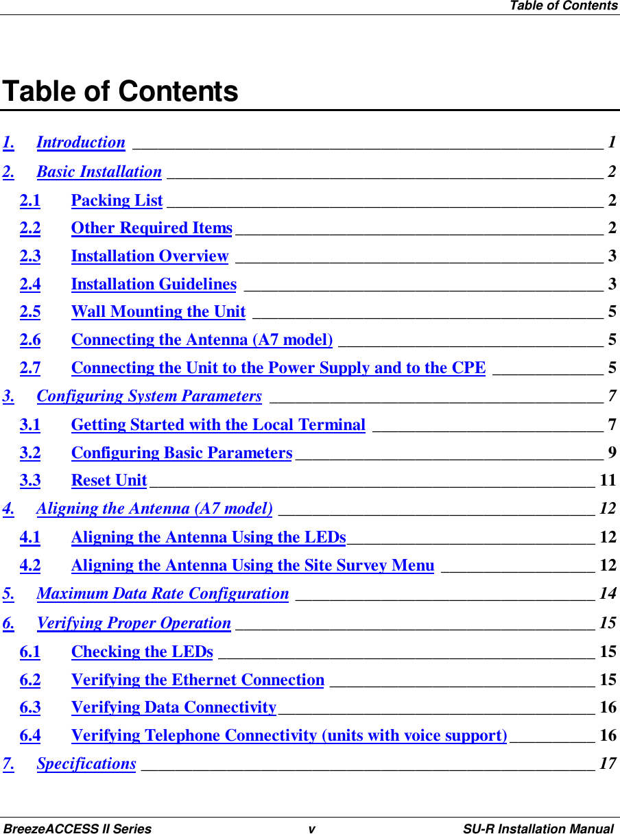 Table of ContentsBreezeACCESS II Series v SU-R Installation ManualTable of Contents1. Introduction _______________________________________________________ 12. Basic Installation ___________________________________________________ 22.1 Packing List ___________________________________________________ 22.2 Other Required Items___________________________________________ 22.3 Installation Overview ___________________________________________ 32.4 Installation Guidelines __________________________________________ 32.5 Wall Mounting the Unit _________________________________________ 52.6 Connecting the Antenna (A7 model) _______________________________ 52.7 Connecting the Unit to the Power Supply and to the CPE _____________ 53. Configuring System Parameters _______________________________________ 73.1 Getting Started with the Local Terminal ___________________________ 73.2 Configuring Basic Parameters____________________________________ 93.3 Reset Unit____________________________________________________ 114. Aligning the Antenna (A7 model) _____________________________________ 124.1 Aligning the Antenna Using the LEDs_____________________________ 124.2 Aligning the Antenna Using the Site Survey Menu __________________ 125. Maximum Data Rate Configuration ___________________________________ 146. Verifying Proper Operation __________________________________________ 156.1 Checking the LEDs ____________________________________________ 156.2 Verifying the Ethernet Connection _______________________________ 156.3 Verifying Data Connectivity_____________________________________ 166.4 Verifying Telephone Connectivity (units with voice support)__________ 167. Specifications _____________________________________________________ 17