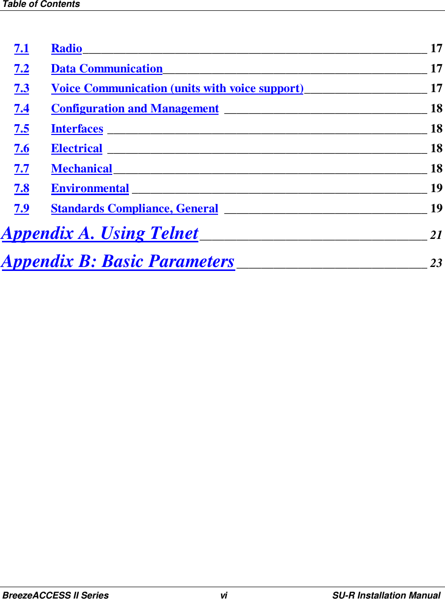 Table of ContentsBreezeACCESS II Series vi SU-R Installation Manual7.1 Radio________________________________________________________ 177.2 Data Communication___________________________________________ 177.3 Voice Communication (units with voice support)____________________ 177.4 Configuration and Management _________________________________ 187.5 Interfaces ____________________________________________________ 187.6 Electrical ____________________________________________________ 187.7 Mechanical___________________________________________________ 187.8 Environmental ________________________________________________ 197.9 Standards Compliance, General _________________________________ 19Appendix A. Using Telnet_____________________________________ 21Appendix B: Basic Parameters_______________________________ 23