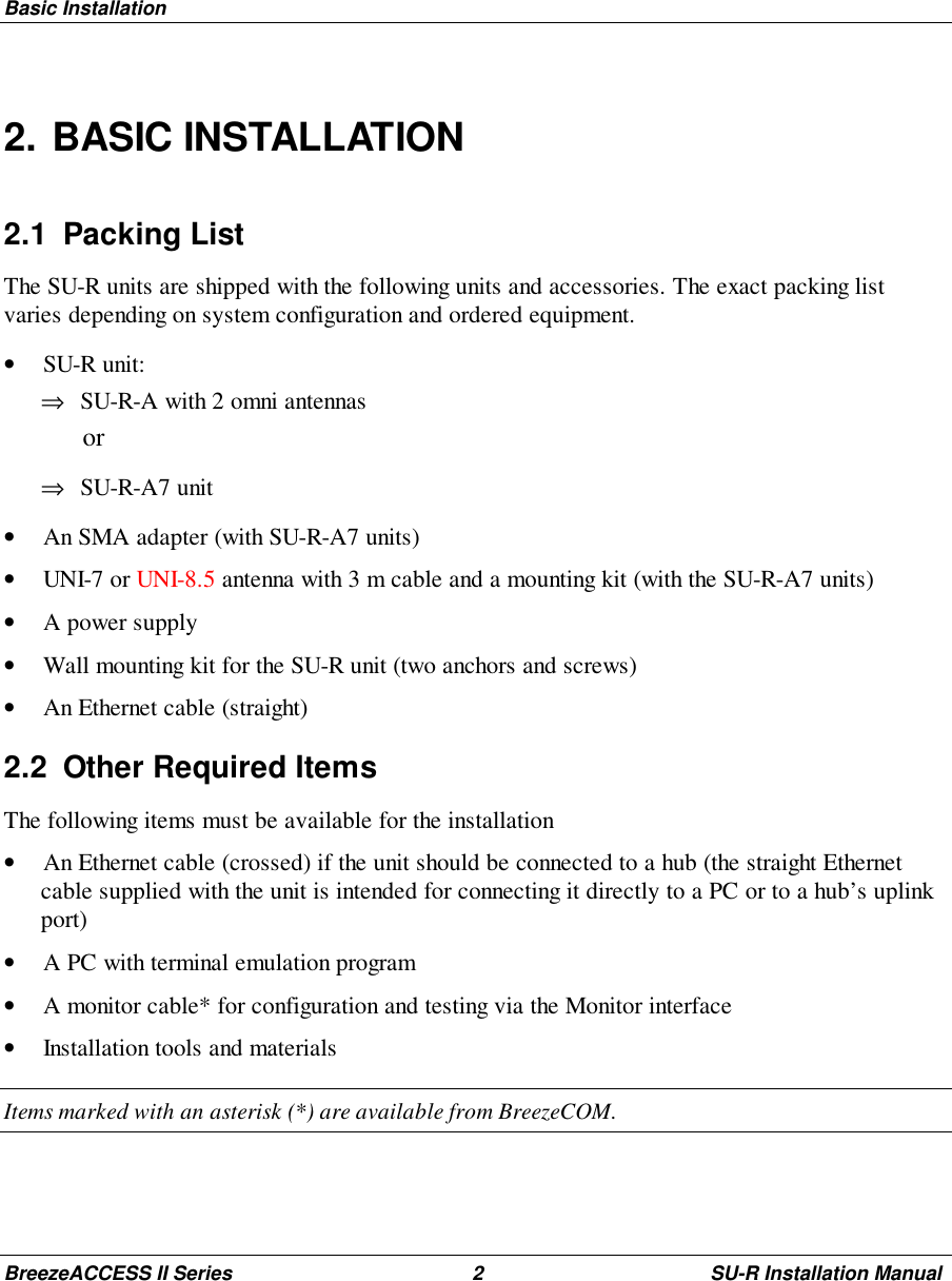 Basic InstallationBreezeACCESS II Series 2 SU-R Installation Manual2. BASIC INSTALLATION2.1 Packing ListThe SU-R units are shipped with the following units and accessories. The exact packing listvaries depending on system configuration and ordered equipment.• SU-R unit:⇒ SU-R-A with 2 omni antennas or⇒ SU-R-A7 unit• An SMA adapter (with SU-R-A7 units)• UNI-7 or UNI-8.5 antenna with 3 m cable and a mounting kit (with the SU-R-A7 units)• A power supply• Wall mounting kit for the SU-R unit (two anchors and screws)• An Ethernet cable (straight)2.2  Other Required ItemsThe following items must be available for the installation• An Ethernet cable (crossed) if the unit should be connected to a hub (the straight Ethernetcable supplied with the unit is intended for connecting it directly to a PC or to a hub’s uplinkport)• A PC with terminal emulation program• A monitor cable* for configuration and testing via the Monitor interface• Installation tools and materialsItems marked with an asterisk (*) are available from BreezeCOM.