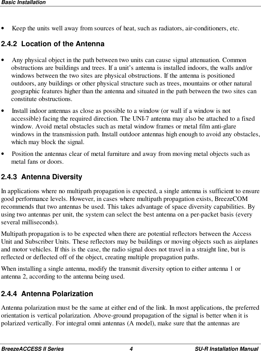 Basic InstallationBreezeACCESS II Series 4 SU-R Installation Manual• Keep the units well away from sources of heat, such as radiators, air-conditioners, etc.2.4.2  Location of the Antenna• Any physical object in the path between two units can cause signal attenuation. Commonobstructions are buildings and trees. If a unit’s antenna is installed indoors, the walls and/orwindows between the two sites are physical obstructions. If the antenna is positionedoutdoors, any buildings or other physical structure such as trees, mountains or other naturalgeographic features higher than the antenna and situated in the path between the two sites canconstitute obstructions.• Install indoor antennas as close as possible to a window (or wall if a window is notaccessible) facing the required direction. The UNI-7 antenna may also be attached to a fixedwindow. Avoid metal obstacles such as metal window frames or metal film anti-glarewindows in the transmission path. Install outdoor antennas high enough to avoid any obstacles,which may block the signal.• Position the antennas clear of metal furniture and away from moving metal objects such asmetal fans or doors.2.4.3 Antenna DiversityIn applications where no multipath propagation is expected, a single antenna is sufficient to ensuregood performance levels. However, in cases where multipath propagation exists, BreezeCOMrecommends that two antennas be used. This takes advantage of space diversity capabilities. Byusing two antennas per unit, the system can select the best antenna on a per-packet basis (everyseveral milliseconds).Multipath propagation is to be expected when there are potential reflectors between the AccessUnit and Subscriber Units. These reflectors may be buildings or moving objects such as airplanesand motor vehicles. If this is the case, the radio signal does not travel in a straight line, but isreflected or deflected off of the object, creating multiple propagation paths.When installing a single antenna, modify the transmit diversity option to either antenna 1 orantenna 2, according to the antenna being used.2.4.4 Antenna PolarizationAntenna polarization must be the same at either end of the link. In most applications, the preferredorientation is vertical polarization. Above-ground propagation of the signal is better when it ispolarized vertically. For integral omni antennas (A model), make sure that the antennas are