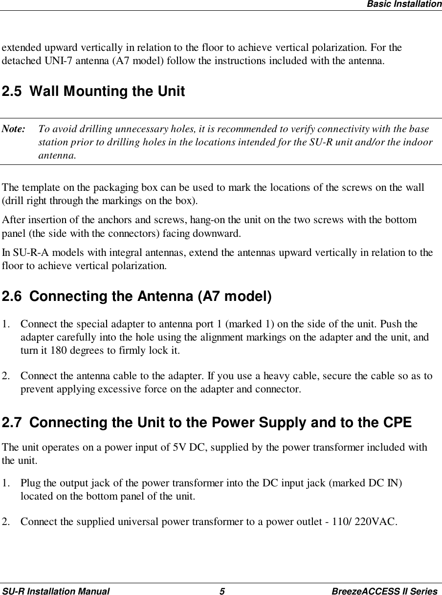 Basic InstallationSU-R Installation Manual 5 BreezeACCESS II Seriesextended upward vertically in relation to the floor to achieve vertical polarization. For thedetached UNI-7 antenna (A7 model) follow the instructions included with the antenna.2.5  Wall Mounting the UnitNote: To avoid drilling unnecessary holes, it is recommended to verify connectivity with the basestation prior to drilling holes in the locations intended for the SU-R unit and/or the indoorantenna.The template on the packaging box can be used to mark the locations of the screws on the wall(drill right through the markings on the box).After insertion of the anchors and screws, hang-on the unit on the two screws with the bottompanel (the side with the connectors) facing downward.In SU-R-A models with integral antennas, extend the antennas upward vertically in relation to thefloor to achieve vertical polarization.2.6  Connecting the Antenna (A7 model)1. Connect the special adapter to antenna port 1 (marked 1) on the side of the unit. Push theadapter carefully into the hole using the alignment markings on the adapter and the unit, andturn it 180 degrees to firmly lock it.2. Connect the antenna cable to the adapter. If you use a heavy cable, secure the cable so as toprevent applying excessive force on the adapter and connector.2.7  Connecting the Unit to the Power Supply and to the CPEThe unit operates on a power input of 5V DC, supplied by the power transformer included withthe unit.1. Plug the output jack of the power transformer into the DC input jack (marked DC IN)located on the bottom panel of the unit.2. Connect the supplied universal power transformer to a power outlet - 110/ 220VAC.