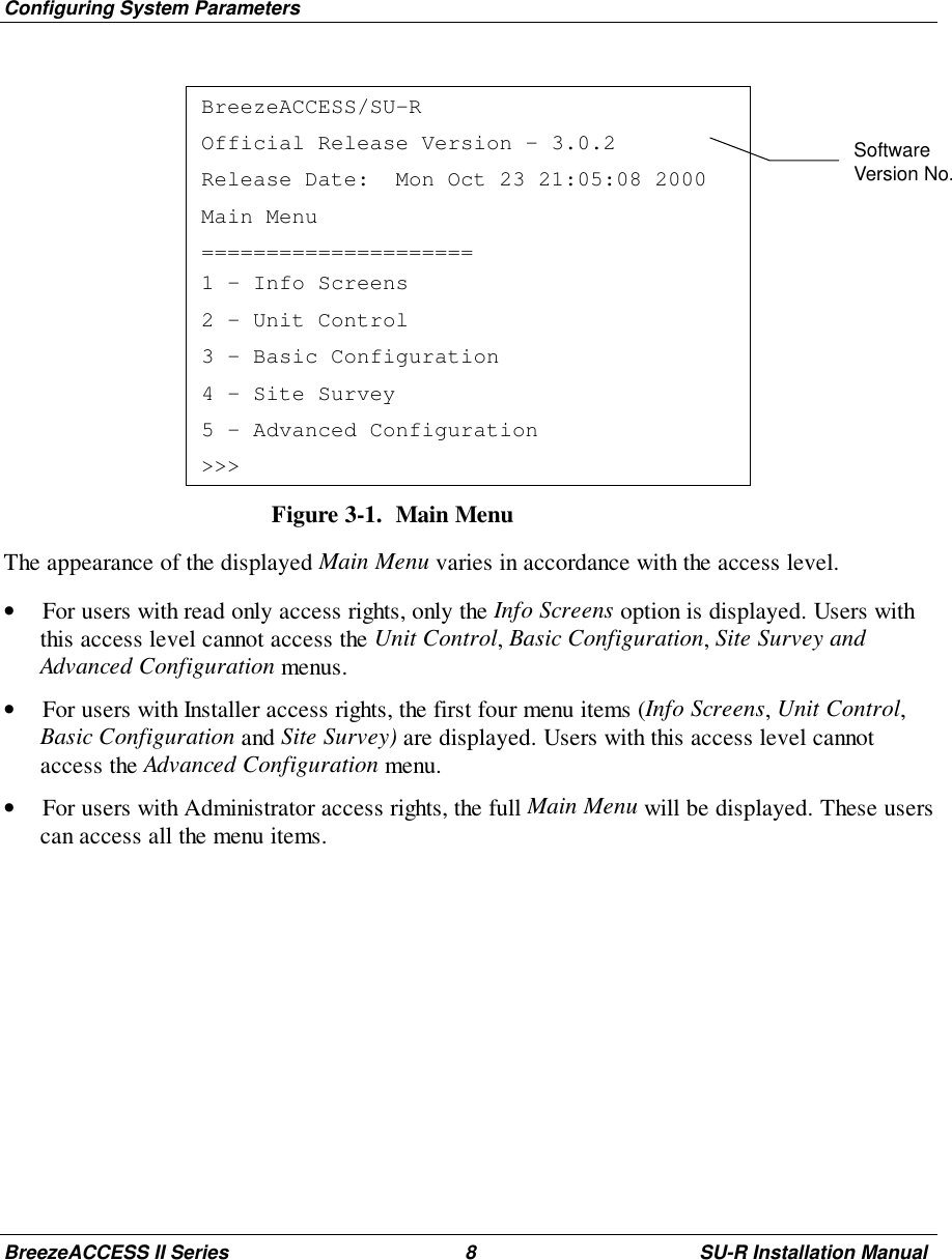 Configuring System ParametersBreezeACCESS II Series 8 SU-R Installation ManualBreezeACCESS/SU-ROfficial Release Version – 3.0.2Release Date:  Mon Oct 23 21:05:08 2000Main Menu=====================1 – Info Screens2 – Unit Control3 – Basic Configuration4 – Site Survey5 – Advanced Configuration&gt;&gt;&gt;Figure 3-1.  Main MenuThe appearance of the displayed Main Menu varies in accordance with the access level.• For users with read only access rights, only the Info Screens option is displayed. Users withthis access level cannot access the Unit Control, Basic Configuration, Site Survey andAdvanced Configuration menus.• For users with Installer access rights, the first four menu items (Info Screens, Unit Control,Basic Configuration and Site Survey) are displayed. Users with this access level cannotaccess the Advanced Configuration menu.• For users with Administrator access rights, the full Main Menu will be displayed. These userscan access all the menu items.SoftwareVersion No.