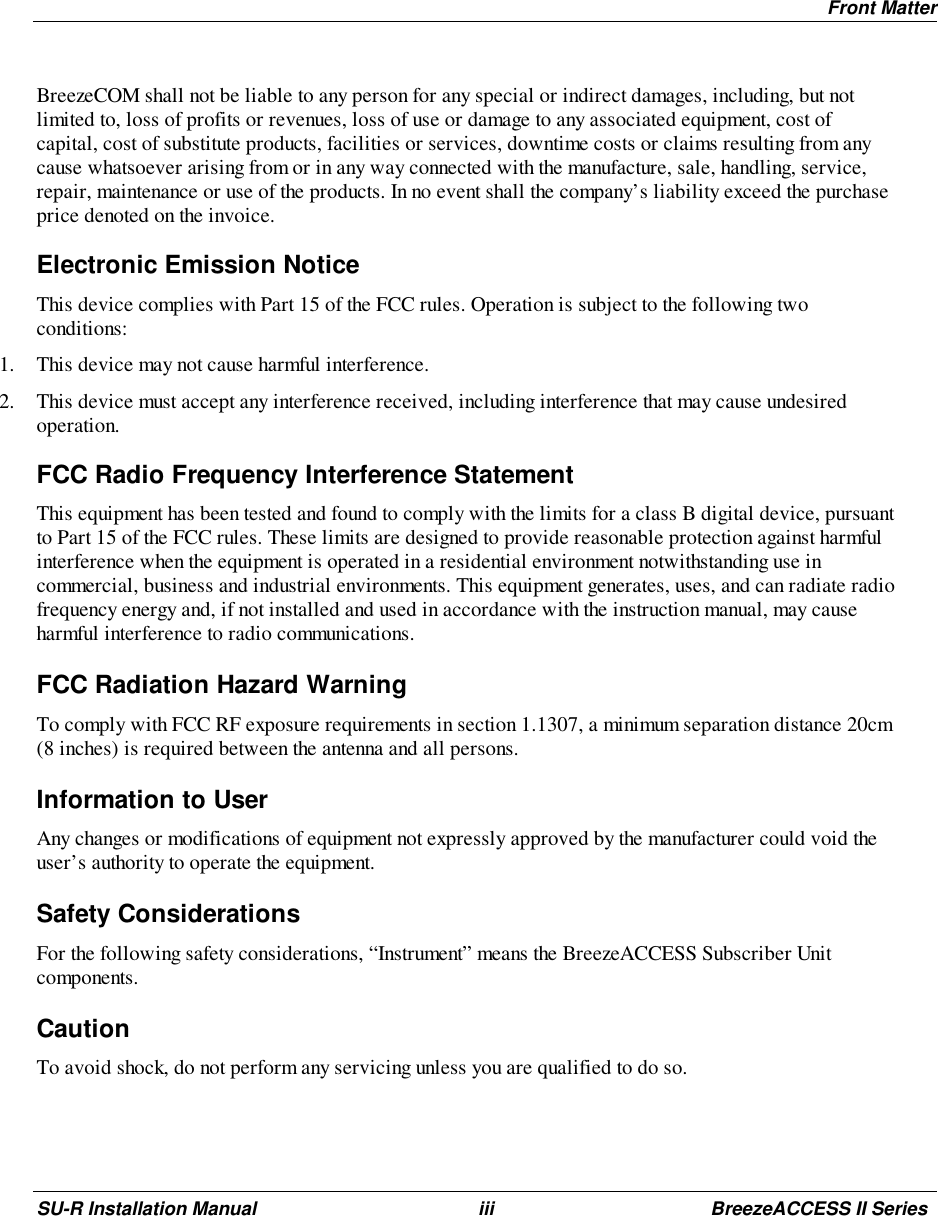 Front MatterSU-R Installation Manual iii BreezeACCESS II SeriesBreezeCOM shall not be liable to any person for any special or indirect damages, including, but notlimited to, loss of profits or revenues, loss of use or damage to any associated equipment, cost ofcapital, cost of substitute products, facilities or services, downtime costs or claims resulting from anycause whatsoever arising from or in any way connected with the manufacture, sale, handling, service,repair, maintenance or use of the products. In no event shall the company’s liability exceed the purchaseprice denoted on the invoice.Electronic Emission NoticeThis device complies with Part 15 of the FCC rules. Operation is subject to the following twoconditions:1. This device may not cause harmful interference.2. This device must accept any interference received, including interference that may cause undesiredoperation.FCC Radio Frequency Interference StatementThis equipment has been tested and found to comply with the limits for a class B digital device, pursuantto Part 15 of the FCC rules. These limits are designed to provide reasonable protection against harmfulinterference when the equipment is operated in a residential environment notwithstanding use incommercial, business and industrial environments. This equipment generates, uses, and can radiate radiofrequency energy and, if not installed and used in accordance with the instruction manual, may causeharmful interference to radio communications.FCC Radiation Hazard WarningTo comply with FCC RF exposure requirements in section 1.1307, a minimum separation distance 20cm(8 inches) is required between the antenna and all persons.Information to UserAny changes or modifications of equipment not expressly approved by the manufacturer could void theuser’s authority to operate the equipment.Safety ConsiderationsFor the following safety considerations, “Instrument” means the BreezeACCESS Subscriber Unitcomponents.CautionTo avoid shock, do not perform any servicing unless you are qualified to do so.