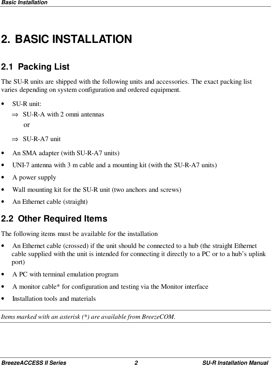 Basic InstallationBreezeACCESS II Series 2 SU-R Installation Manual2. BASIC INSTALLATION2.1 Packing ListThe SU-R units are shipped with the following units and accessories. The exact packing listvaries depending on system configuration and ordered equipment.• SU-R unit:⇒ SU-R-A with 2 omni antennas or⇒ SU-R-A7 unit• An SMA adapter (with SU-R-A7 units)• UNI-7 antenna with 3 m cable and a mounting kit (with the SU-R-A7 units)• A power supply• Wall mounting kit for the SU-R unit (two anchors and screws)• An Ethernet cable (straight)2.2  Other Required ItemsThe following items must be available for the installation• An Ethernet cable (crossed) if the unit should be connected to a hub (the straight Ethernetcable supplied with the unit is intended for connecting it directly to a PC or to a hub’s uplinkport)• A PC with terminal emulation program• A monitor cable* for configuration and testing via the Monitor interface• Installation tools and materialsItems marked with an asterisk (*) are available from BreezeCOM.