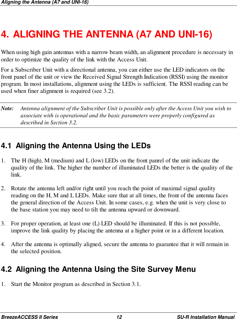 Aligning the Antenna (A7 and UNI-16)BreezeACCESS II Series 12 SU-R Installation Manual4. ALIGNING THE ANTENNA (A7 AND UNI-16)When using high gain antennas with a narrow beam width, an alignment procedure is necessary inorder to optimize the quality of the link with the Access Unit.For a Subscriber Unit with a directional antenna, you can either use the LED indicators on thefront panel of the unit or view the Received Signal Strength Indication (RSSI) using the monitorprogram. In most installations, alignment using the LEDs is sufficient. The RSSI reading can beused when finer alignment is required (see 3.2).Note: Antenna alignment of the Subscriber Unit is possible only after the Access Unit you wish toassociate with is operational and the basic parameters were properly configured asdescribed in Section 3.2.4.1  Aligning the Antenna Using the LEDs1. The H (high), M (medium) and L (low) LEDs on the front panrel of the unit indicate thequality of the link. The higher the number of illuminated LEDs the better is the quality of thelink.2. Rotate the antenna left and/or right until you reach the point of maximal signal qualityreading on the H, M and L LEDs. Make sure that at all times, the front of the antenna facesthe general direction of the Access Unit. In some cases, e.g. when the unit is very close tothe base station you may need to tilt the antenna upward or downward.3. For proper operation, at least one (L) LED should be illuminated. If this is not possible,improve the link quality by placing the antenna at a higher point or in a different location.4. After the antenna is optimally aligned, secure the antenna to guarantee that it will remain inthe selected position.4.2  Aligning the Antenna Using the Site Survey Menu1. Start the Monitor program as described in Section 3.1.