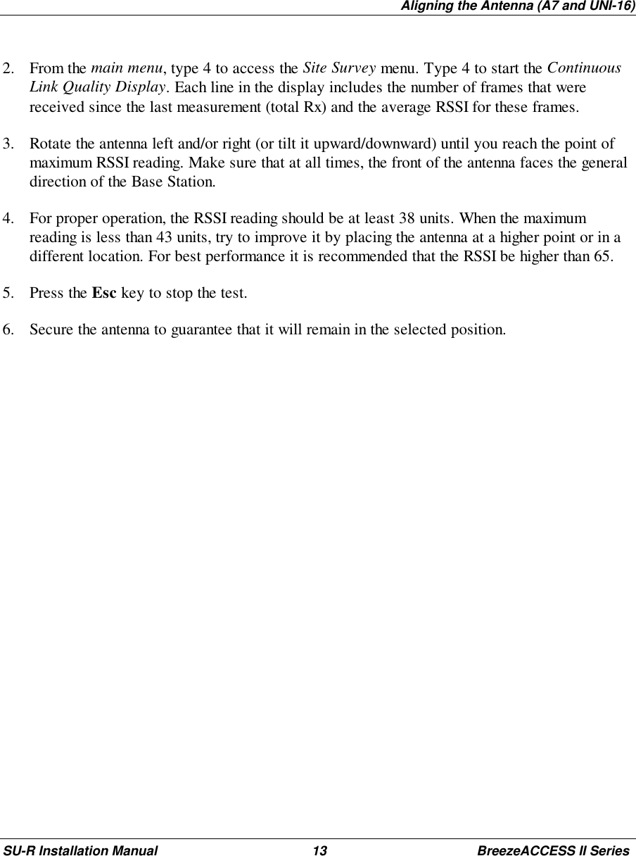 Aligning the Antenna (A7 and UNI-16)SU-R Installation Manual 13 BreezeACCESS II Series2. From the main menu, type 4 to access the Site Survey menu. Type 4 to start the ContinuousLink Quality Display. Each line in the display includes the number of frames that werereceived since the last measurement (total Rx) and the average RSSI for these frames.3. Rotate the antenna left and/or right (or tilt it upward/downward) until you reach the point ofmaximum RSSI reading. Make sure that at all times, the front of the antenna faces the generaldirection of the Base Station.4. For proper operation, the RSSI reading should be at least 38 units. When the maximumreading is less than 43 units, try to improve it by placing the antenna at a higher point or in adifferent location. For best performance it is recommended that the RSSI be higher than 65.5. Press the Esc key to stop the test.6. Secure the antenna to guarantee that it will remain in the selected position.