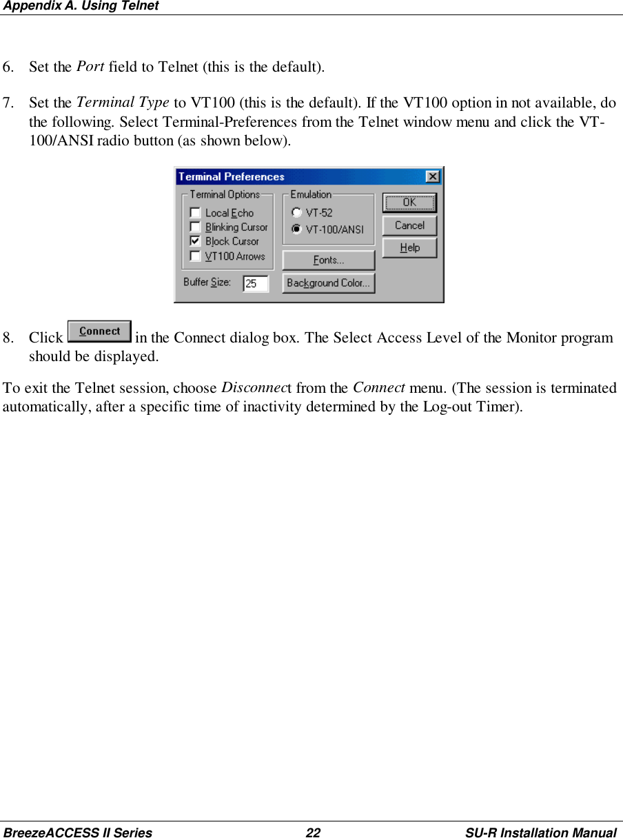 Appendix A. Using TelnetBreezeACCESS II Series 22 SU-R Installation Manual6. Set the Port field to Telnet (this is the default).7. Set the Terminal Type to VT100 (this is the default). If the VT100 option in not available, dothe following. Select Terminal-Preferences from the Telnet window menu and click the VT-100/ANSI radio button (as shown below). 8. Click   in the Connect dialog box. The Select Access Level of the Monitor programshould be displayed.To exit the Telnet session, choose Disconnect from the Connect menu. (The session is terminatedautomatically, after a specific time of inactivity determined by the Log-out Timer).