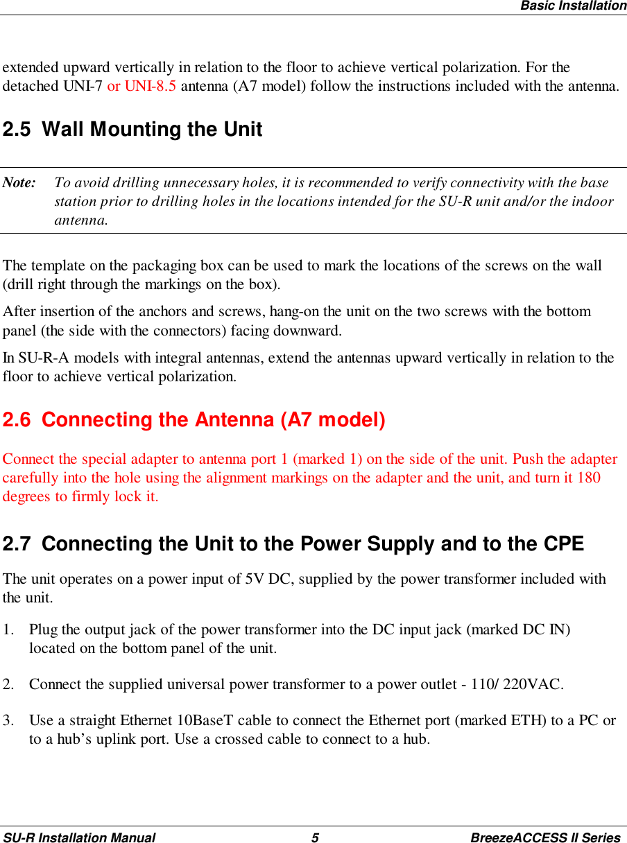 Basic InstallationSU-R Installation Manual 5 BreezeACCESS II Seriesextended upward vertically in relation to the floor to achieve vertical polarization. For thedetached UNI-7 or UNI-8.5 antenna (A7 model) follow the instructions included with the antenna.2.5  Wall Mounting the UnitNote: To avoid drilling unnecessary holes, it is recommended to verify connectivity with the basestation prior to drilling holes in the locations intended for the SU-R unit and/or the indoorantenna.The template on the packaging box can be used to mark the locations of the screws on the wall(drill right through the markings on the box).After insertion of the anchors and screws, hang-on the unit on the two screws with the bottompanel (the side with the connectors) facing downward.In SU-R-A models with integral antennas, extend the antennas upward vertically in relation to thefloor to achieve vertical polarization.2.6  Connecting the Antenna (A7 model)Connect the special adapter to antenna port 1 (marked 1) on the side of the unit. Push the adaptercarefully into the hole using the alignment markings on the adapter and the unit, and turn it 180degrees to firmly lock it.2.7  Connecting the Unit to the Power Supply and to the CPEThe unit operates on a power input of 5V DC, supplied by the power transformer included withthe unit.1. Plug the output jack of the power transformer into the DC input jack (marked DC IN)located on the bottom panel of the unit.2. Connect the supplied universal power transformer to a power outlet - 110/ 220VAC.3. Use a straight Ethernet 10BaseT cable to connect the Ethernet port (marked ETH) to a PC orto a hub’s uplink port. Use a crossed cable to connect to a hub.