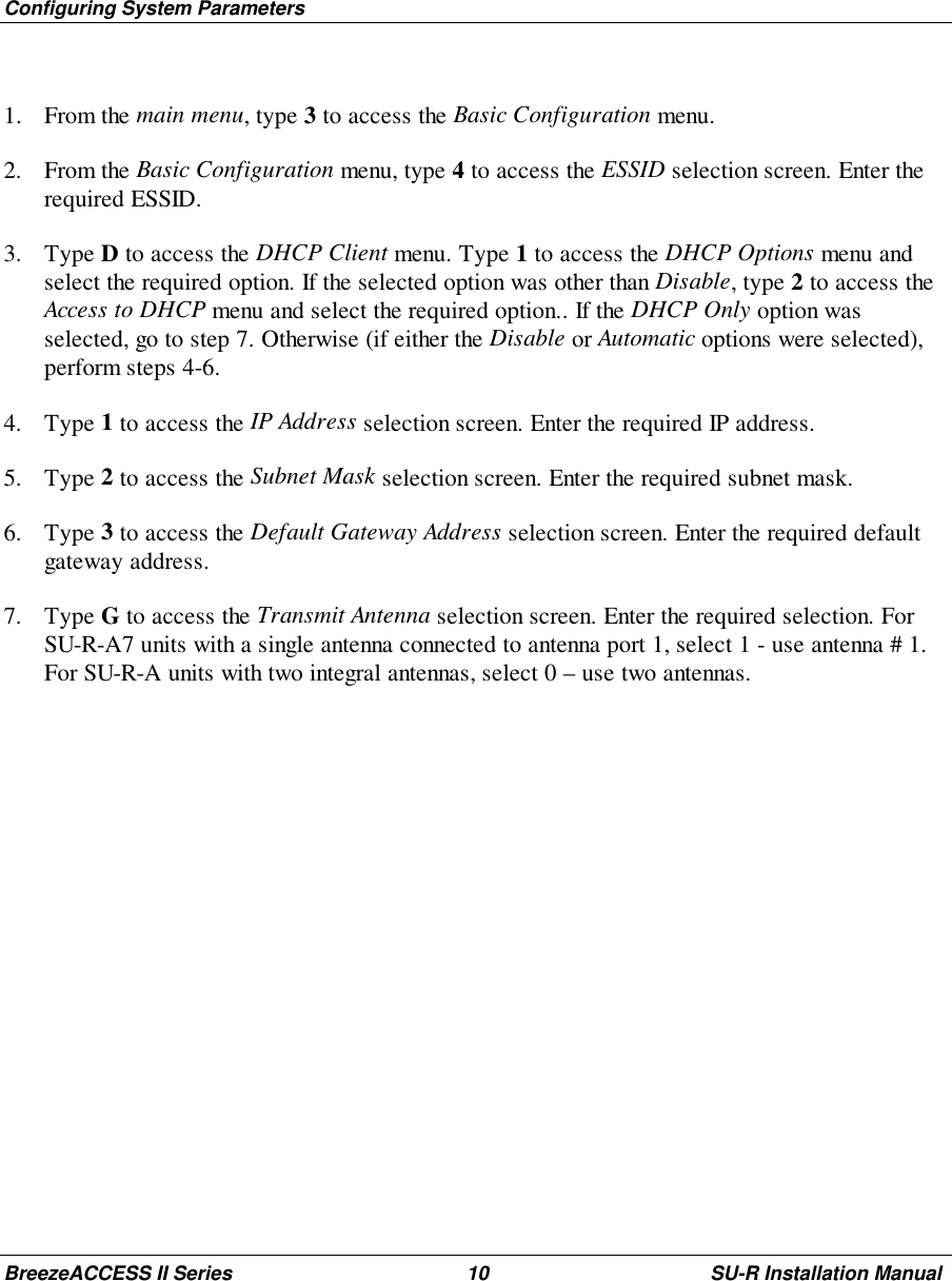 Configuring System ParametersBreezeACCESS II Series 10 SU-R Installation Manual1. From the main menu, type 3 to access the Basic Configuration menu.2. From the Basic Configuration menu, type 4 to access the ESSID selection screen. Enter therequired ESSID.3. Type D to access the DHCP Client menu. Type 1 to access the DHCP Options menu andselect the required option. If the selected option was other than Disable, type 2 to access theAccess to DHCP menu and select the required option.. If the DHCP Only option wasselected, go to step 7. Otherwise (if either the Disable or Automatic options were selected),perform steps 4-6.4. Type 1 to access the IP Address selection screen. Enter the required IP address.5. Type 2 to access the Subnet Mask selection screen. Enter the required subnet mask.6. Type 3 to access the Default Gateway Address selection screen. Enter the required defaultgateway address.7. Type G to access the Transmit Antenna selection screen. Enter the required selection. ForSU-R-A7 units with a single antenna connected to antenna port 1, select 1 - use antenna # 1.For SU-R-A units with two integral antennas, select 0 – use two antennas.