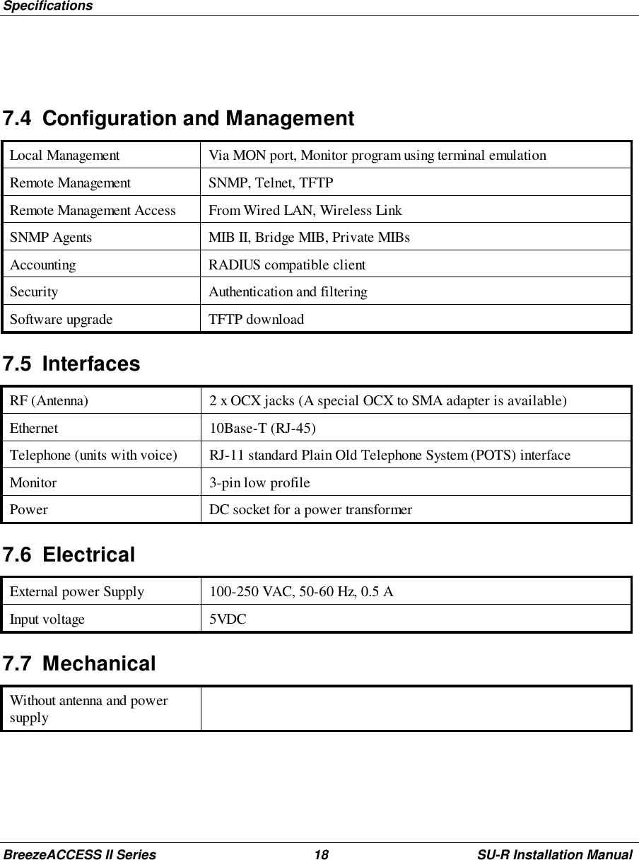 SpecificationsBreezeACCESS II Series 18 SU-R Installation Manual7.4  Configuration and ManagementLocal Management Via MON port, Monitor program using terminal emulationRemote Management SNMP, Telnet, TFTPRemote Management Access From Wired LAN, Wireless LinkSNMP Agents MIB II, Bridge MIB, Private MIBsAccounting RADIUS compatible clientSecurity Authentication and filteringSoftware upgrade TFTP download7.5 InterfacesRF (Antenna) 2 x OCX jacks (A special OCX to SMA adapter is available)Ethernet 10Base-T (RJ-45)Telephone (units with voice) RJ-11 standard Plain Old Telephone System (POTS) interfaceMonitor 3-pin low profilePower DC socket for a power transformer7.6 ElectricalExternal power Supply 100-250 VAC, 50-60 Hz, 0.5 AInput voltage 5VDC7.7 MechanicalWithout antenna and powersupply