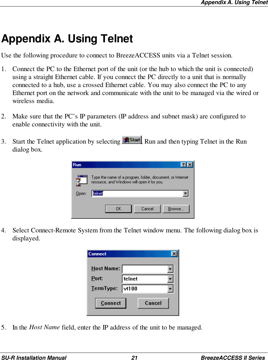 Appendix A. Using TelnetSU-R Installation Manual 21 BreezeACCESS II SeriesAppendix A. Using TelnetUse the following procedure to connect to BreezeACCESS units via a Telnet session.1. Connect the PC to the Ethernet port of the unit (or the hub to which the unit is connected)using a straight Ethernet cable. If you connect the PC directly to a unit that is normallyconnected to a hub, use a crossed Ethernet cable. You may also connect the PC to anyEthernet port on the network and communicate with the unit to be managed via the wired orwireless media.2. Make sure that the PC’s IP parameters (IP address and subnet mask) are configured toenable connectivity with the unit.3. Start the Telnet application by selecting  , Run and then typing Telnet in the Rundialog box. 4. Select Connect-Remote System from the Telnet window menu. The following dialog box isdisplayed. 5. In the Host Name field, enter the IP address of the unit to be managed.