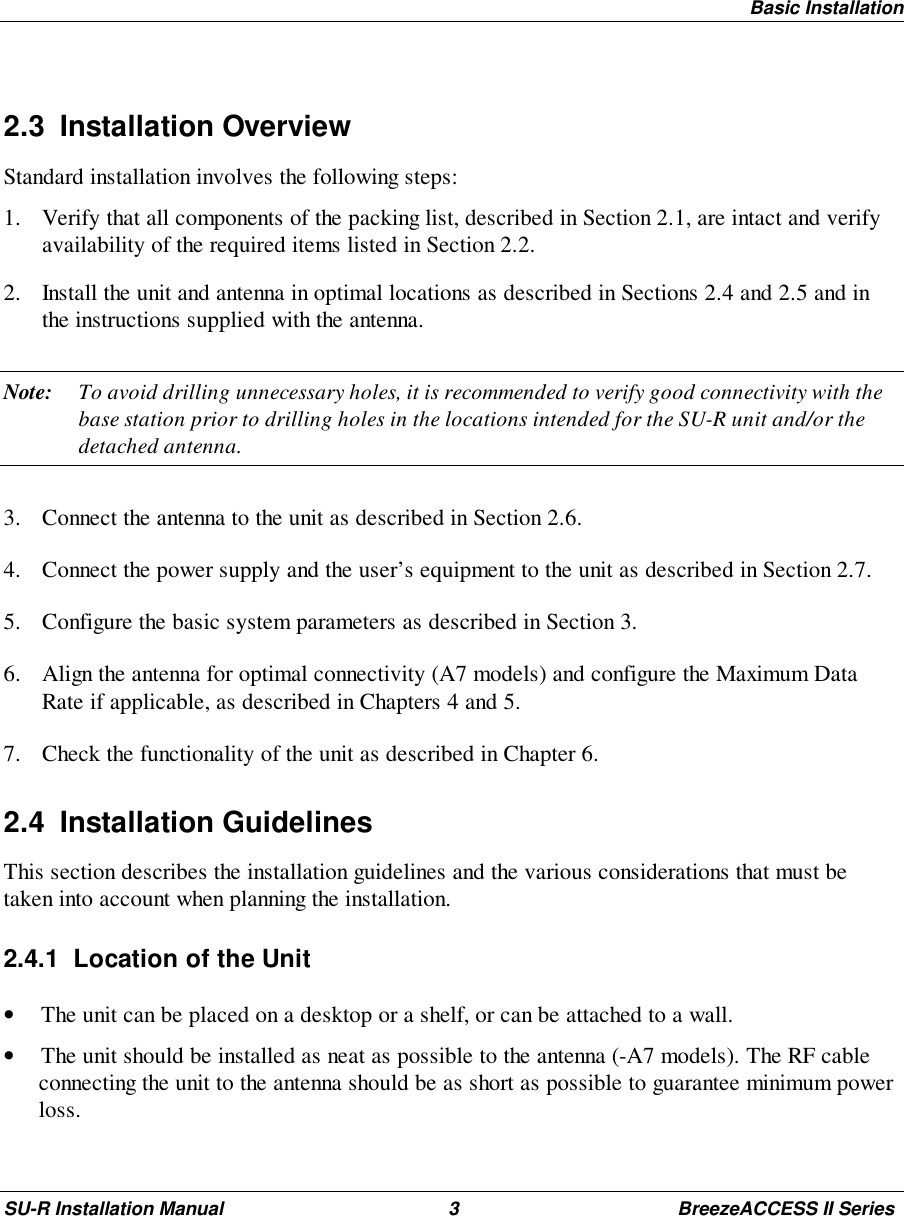 Basic InstallationSU-R Installation Manual 3 BreezeACCESS II Series2.3 Installation OverviewStandard installation involves the following steps:1. Verify that all components of the packing list, described in Section 2.1, are intact and verifyavailability of the required items listed in Section 2.2.2. Install the unit and antenna in optimal locations as described in Sections 2.4 and 2.5 and inthe instructions supplied with the antenna.Note: To avoid drilling unnecessary holes, it is recommended to verify good connectivity with thebase station prior to drilling holes in the locations intended for the SU-R unit and/or thedetached antenna.3. Connect the antenna to the unit as described in Section 2.6.4. Connect the power supply and the user’s equipment to the unit as described in Section 2.7.5. Configure the basic system parameters as described in Section 3.6. Align the antenna for optimal connectivity (A7 models) and configure the Maximum DataRate if applicable, as described in Chapters 4 and 5.7. Check the functionality of the unit as described in Chapter 6.2.4 Installation GuidelinesThis section describes the installation guidelines and the various considerations that must betaken into account when planning the installation.2.4.1  Location of the Unit• The unit can be placed on a desktop or a shelf, or can be attached to a wall.• The unit should be installed as neat as possible to the antenna (-A7 models). The RF cableconnecting the unit to the antenna should be as short as possible to guarantee minimum powerloss.