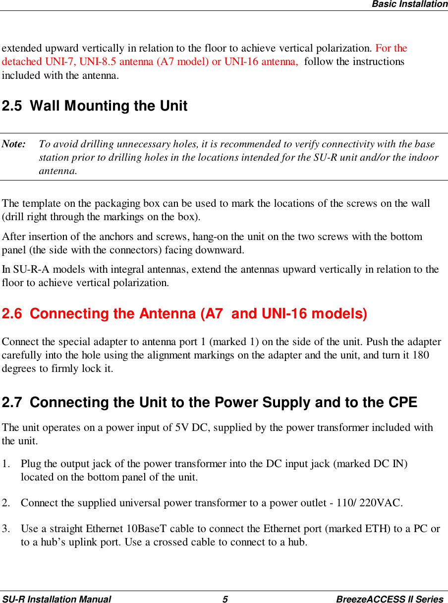 Basic InstallationSU-R Installation Manual 5 BreezeACCESS II Seriesextended upward vertically in relation to the floor to achieve vertical polarization. For thedetached UNI-7, UNI-8.5 antenna (A7 model) or UNI-16 antenna,  follow the instructionsincluded with the antenna.2.5  Wall Mounting the UnitNote: To avoid drilling unnecessary holes, it is recommended to verify connectivity with the basestation prior to drilling holes in the locations intended for the SU-R unit and/or the indoorantenna.The template on the packaging box can be used to mark the locations of the screws on the wall(drill right through the markings on the box).After insertion of the anchors and screws, hang-on the unit on the two screws with the bottompanel (the side with the connectors) facing downward.In SU-R-A models with integral antennas, extend the antennas upward vertically in relation to thefloor to achieve vertical polarization.2.6  Connecting the Antenna (A7  and UNI-16 models)Connect the special adapter to antenna port 1 (marked 1) on the side of the unit. Push the adaptercarefully into the hole using the alignment markings on the adapter and the unit, and turn it 180degrees to firmly lock it.2.7  Connecting the Unit to the Power Supply and to the CPEThe unit operates on a power input of 5V DC, supplied by the power transformer included withthe unit.1. Plug the output jack of the power transformer into the DC input jack (marked DC IN)located on the bottom panel of the unit.2. Connect the supplied universal power transformer to a power outlet - 110/ 220VAC.3. Use a straight Ethernet 10BaseT cable to connect the Ethernet port (marked ETH) to a PC orto a hub’s uplink port. Use a crossed cable to connect to a hub.