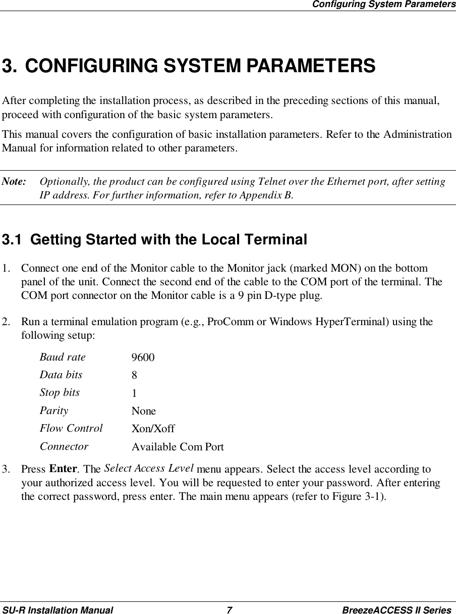 Configuring System ParametersSU-R Installation Manual 7 BreezeACCESS II Series3. CONFIGURING SYSTEM PARAMETERSAfter completing the installation process, as described in the preceding sections of this manual,proceed with configuration of the basic system parameters.This manual covers the configuration of basic installation parameters. Refer to the AdministrationManual for information related to other parameters.Note: Optionally, the product can be configured using Telnet over the Ethernet port, after settingIP address. For further information, refer to Appendix B.3.1  Getting Started with the Local Terminal1. Connect one end of the Monitor cable to the Monitor jack (marked MON) on the bottompanel of the unit. Connect the second end of the cable to the COM port of the terminal. TheCOM port connector on the Monitor cable is a 9 pin D-type plug.2. Run a terminal emulation program (e.g., ProComm or Windows HyperTerminal) using thefollowing setup:Baud rate 9600Data bits 8Stop bits 1Parity NoneFlow Control Xon/XoffConnector Available Com Port3. Press Enter. The Select Access Level menu appears. Select the access level according toyour authorized access level. You will be requested to enter your password. After enteringthe correct password, press enter. The main menu appears (refer to Figure 3-1).