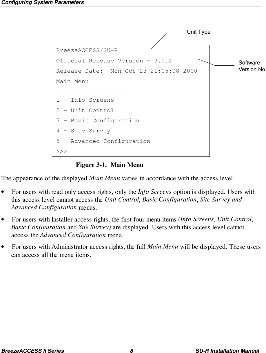 Configuring System ParametersBreezeACCESS II Series 8 SU-R Installation ManualBreezeACCESS/SU-ROfficial Release Version – 3.0.2Release Date:  Mon Oct 23 21:05:08 2000Main Menu=====================1 – Info Screens2 – Unit Control3 – Basic Configuration4 – Site Survey5 – Advanced Configuration&gt;&gt;&gt;Figure 3-1.  Main MenuThe appearance of the displayed Main Menu varies in accordance with the access level.• For users with read only access rights, only the Info Screens option is displayed. Users withthis access level cannot access the Unit Control, Basic Configuration, Site Survey andAdvanced Configuration menus.• For users with Installer access rights, the first four menu items (Info Screens, Unit Control,Basic Configuration and Site Survey) are displayed. Users with this access level cannotaccess the Advanced Configuration menu.• For users with Administrator access rights, the full Main Menu will be displayed. These userscan access all the menu items.Unit TypeSoftwareVersion No.