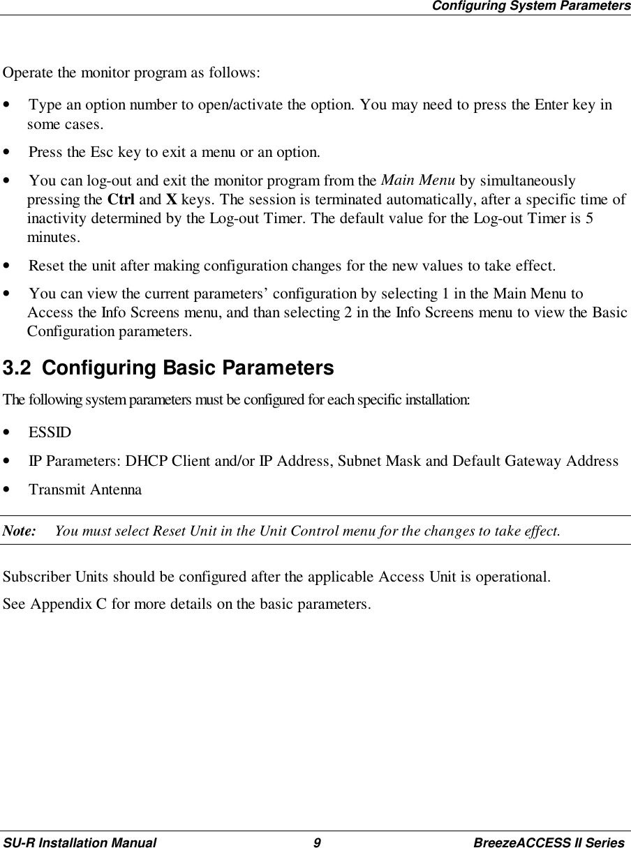 Configuring System ParametersSU-R Installation Manual 9 BreezeACCESS II SeriesOperate the monitor program as follows:• Type an option number to open/activate the option. You may need to press the Enter key insome cases.• Press the Esc key to exit a menu or an option.• You can log-out and exit the monitor program from the Main Menu by simultaneouslypressing the Ctrl and X keys. The session is terminated automatically, after a specific time ofinactivity determined by the Log-out Timer. The default value for the Log-out Timer is 5minutes.• Reset the unit after making configuration changes for the new values to take effect.• You can view the current parameters’ configuration by selecting 1 in the Main Menu toAccess the Info Screens menu, and than selecting 2 in the Info Screens menu to view the BasicConfiguration parameters.3.2  Configuring Basic ParametersThe following system parameters must be configured for each specific installation:• ESSID• IP Parameters: DHCP Client and/or IP Address, Subnet Mask and Default Gateway Address• Transmit AntennaNote: You must select Reset Unit in the Unit Control menu for the changes to take effect.Subscriber Units should be configured after the applicable Access Unit is operational.See Appendix C for more details on the basic parameters.