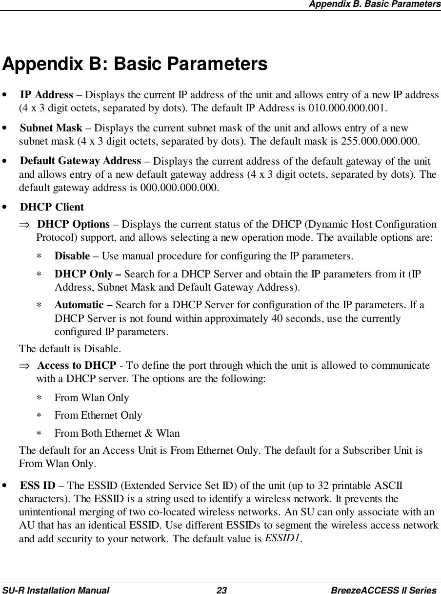 Appendix B. Basic ParametersSU-R Installation Manual 23 BreezeACCESS II SeriesAppendix B: Basic Parameters• IP Address – Displays the current IP address of the unit and allows entry of a new IP address(4 x 3 digit octets, separated by dots). The default IP Address is 010.000.000.001.• Subnet Mask – Displays the current subnet mask of the unit and allows entry of a newsubnet mask (4 x 3 digit octets, separated by dots). The default mask is 255.000.000.000.• Default Gateway Address – Displays the current address of the default gateway of the unitand allows entry of a new default gateway address (4 x 3 digit octets, separated by dots). Thedefault gateway address is 000.000.000.000.• DHCP Client⇒ DHCP Options – Displays the current status of the DHCP (Dynamic Host ConfigurationProtocol) support, and allows selecting a new operation mode. The available options are:∗ Disable – Use manual procedure for configuring the IP parameters.∗ DHCP Only – Search for a DHCP Server and obtain the IP parameters from it (IPAddress, Subnet Mask and Default Gateway Address).∗ Automatic – Search for a DHCP Server for configuration of the IP parameters. If aDHCP Server is not found within approximately 40 seconds, use the currentlyconfigured IP parameters. The default is Disable.⇒ Access to DHCP - To define the port through which the unit is allowed to communicatewith a DHCP server. The options are the following:∗ From Wlan Only∗ From Ethernet Only∗ From Both Ethernet &amp; Wlan The default for an Access Unit is From Ethernet Only. The default for a Subscriber Unit isFrom Wlan Only.• ESS ID – The ESSID (Extended Service Set ID) of the unit (up to 32 printable ASCIIcharacters). The ESSID is a string used to identify a wireless network. It prevents theunintentional merging of two co-located wireless networks. An SU can only associate with anAU that has an identical ESSID. Use different ESSIDs to segment the wireless access networkand add security to your network. The default value is ESSID1.