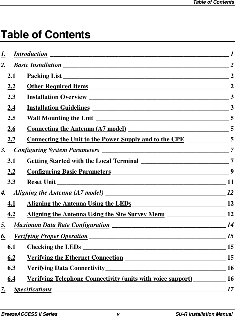 Table of ContentsBreezeACCESS II Series v SU-R Installation ManualTable of Contents1. Introduction _______________________________________________________ 12. Basic Installation ___________________________________________________ 22.1 Packing List ___________________________________________________ 22.2 Other Required Items___________________________________________ 22.3 Installation Overview ___________________________________________ 32.4 Installation Guidelines __________________________________________ 32.5 Wall Mounting the Unit _________________________________________ 52.6 Connecting the Antenna (A7 model) _______________________________ 52.7 Connecting the Unit to the Power Supply and to the CPE _____________ 53. Configuring System Parameters _______________________________________ 73.1 Getting Started with the Local Terminal ___________________________ 73.2 Configuring Basic Parameters____________________________________ 93.3 Reset Unit____________________________________________________ 114. Aligning the Antenna (A7 model) _____________________________________ 124.1 Aligning the Antenna Using the LEDs_____________________________ 124.2 Aligning the Antenna Using the Site Survey Menu __________________ 125. Maximum Data Rate Configuration ___________________________________ 146. Verifying Proper Operation __________________________________________ 156.1 Checking the LEDs ____________________________________________ 156.2 Verifying the Ethernet Connection _______________________________ 156.3 Verifying Data Connectivity_____________________________________ 166.4 Verifying Telephone Connectivity (units with voice support)__________ 167. Specifications _____________________________________________________ 17