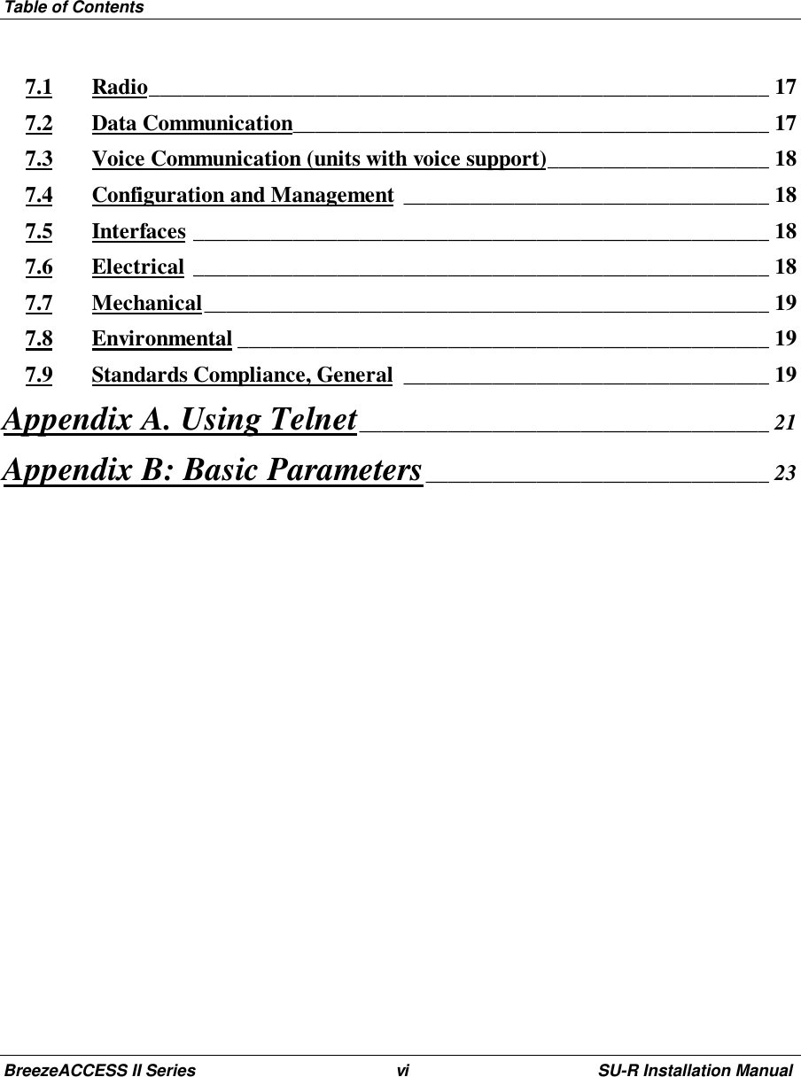 Table of ContentsBreezeACCESS II Series vi SU-R Installation Manual7.1 Radio________________________________________________________ 177.2 Data Communication___________________________________________ 177.3 Voice Communication (units with voice support)____________________ 187.4 Configuration and Management _________________________________ 187.5 Interfaces ____________________________________________________ 187.6 Electrical ____________________________________________________ 187.7 Mechanical___________________________________________________ 197.8 Environmental ________________________________________________ 197.9 Standards Compliance, General _________________________________ 19Appendix A. Using Telnet_____________________________________ 21Appendix B: Basic Parameters_______________________________ 23