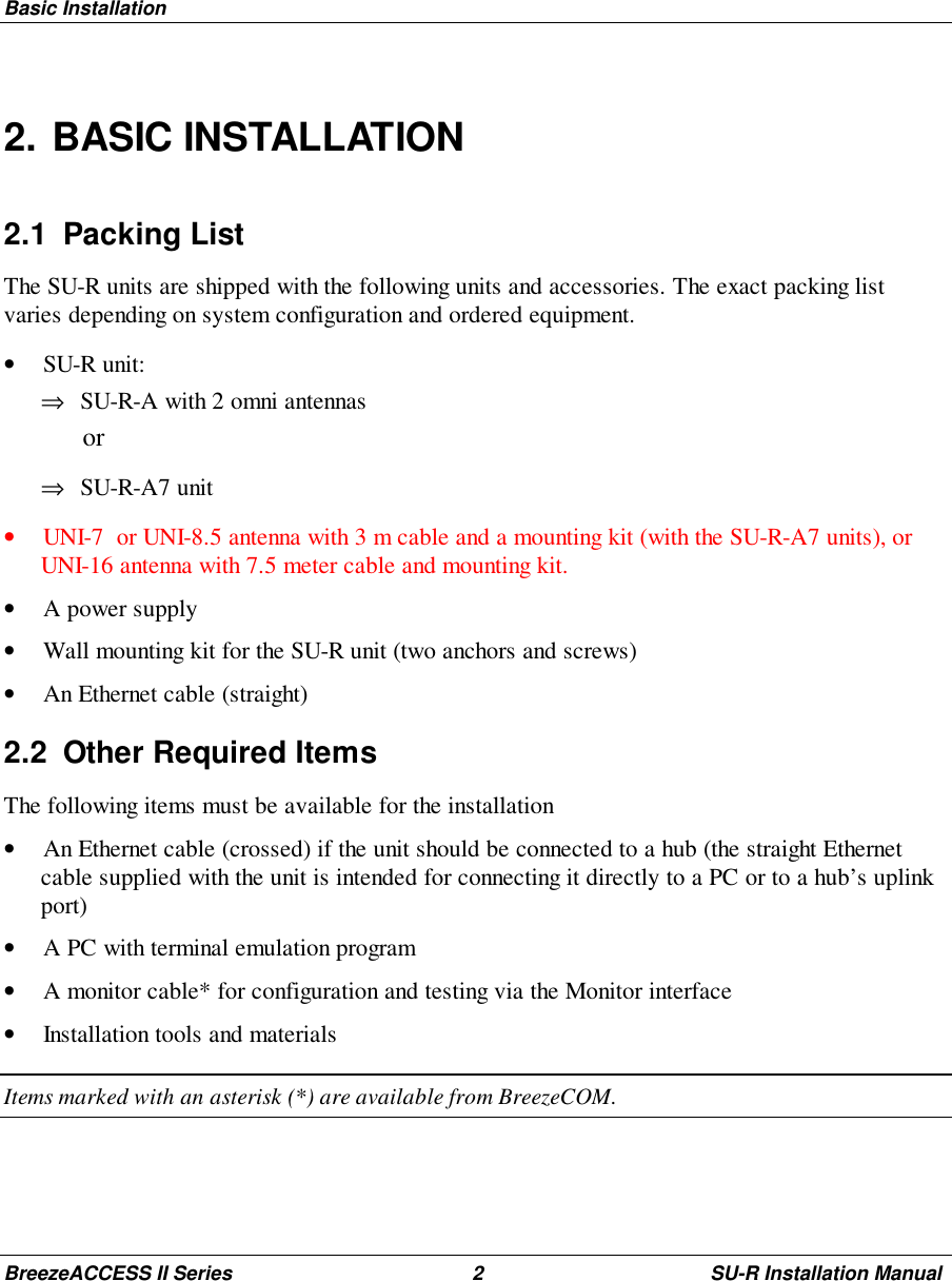 Basic InstallationBreezeACCESS II Series 2 SU-R Installation Manual2. BASIC INSTALLATION2.1 Packing ListThe SU-R units are shipped with the following units and accessories. The exact packing listvaries depending on system configuration and ordered equipment.• SU-R unit:⇒ SU-R-A with 2 omni antennas or⇒ SU-R-A7 unit• UNI-7  or UNI-8.5 antenna with 3 m cable and a mounting kit (with the SU-R-A7 units), orUNI-16 antenna with 7.5 meter cable and mounting kit.• A power supply• Wall mounting kit for the SU-R unit (two anchors and screws)• An Ethernet cable (straight)2.2  Other Required ItemsThe following items must be available for the installation• An Ethernet cable (crossed) if the unit should be connected to a hub (the straight Ethernetcable supplied with the unit is intended for connecting it directly to a PC or to a hub’s uplinkport)• A PC with terminal emulation program• A monitor cable* for configuration and testing via the Monitor interface• Installation tools and materialsItems marked with an asterisk (*) are available from BreezeCOM.