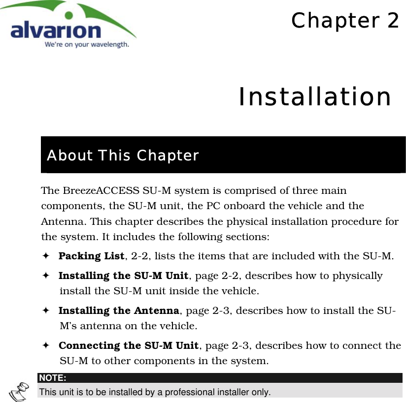   Chapter 2Installation About This Chapter The BreezeACCESS SU-M system is comprised of three main components, the SU-M unit, the PC onboard the vehicle and the Antenna. This chapter describes the physical installation procedure for the system. It includes the following sections: ! Packing List, 2-2, lists the items that are included with the SU-M. ! Installing the SU-M Unit, page 2-2, describes how to physically install the SU-M unit inside the vehicle. ! Installing the Antenna, page 2-3, describes how to install the SU-M’s antenna on the vehicle. ! Connecting the SU-M Unit, page 2-3, describes how to connect the SU-M to other components in the system.  NOTE: This unit is to be installed by a professional installer only.  