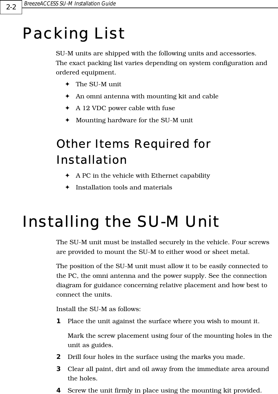  BreezeACCESS SU-M Installation Guide     2-2 Packing List SU-M units are shipped with the following units and accessories. The exact packing list varies depending on system configuration and ordered equipment. ! The SU-M unit  ! An omni antenna with mounting kit and cable ! A 12 VDC power cable with fuse  ! Mounting hardware for the SU-M unit Other Items Required for Installation  ! A PC in the vehicle with Ethernet capability ! Installation tools and materials Installing the SU-M Unit The SU-M unit must be installed securely in the vehicle. Four screws are provided to mount the SU-M to either wood or sheet metal.  The position of the SU-M unit must allow it to be easily connected to the PC, the omni antenna and the power supply. See the connection diagram for guidance concerning relative placement and how best to connect the units. Install the SU-M as follows: 1  Place the unit against the surface where you wish to mount it. Mark the screw placement using four of the mounting holes in the unit as guides. 2  Drill four holes in the surface using the marks you made.  3  Clear all paint, dirt and oil away from the immediate area around the holes.  4  Screw the unit firmly in place using the mounting kit provided. 