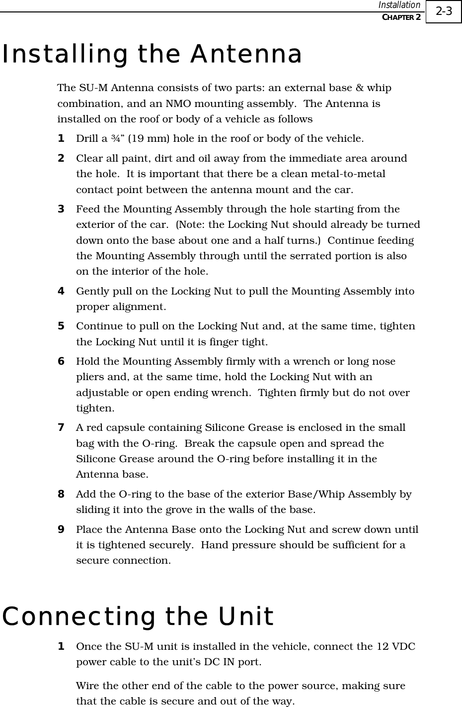  Installation   CHAPTER 2   2-3 Installing the Antenna The SU-M Antenna consists of two parts: an external base &amp; whip combination, and an NMO mounting assembly.  The Antenna is installed on the roof or body of a vehicle as follows 1  Drill a ¾” (19 mm) hole in the roof or body of the vehicle.  2  Clear all paint, dirt and oil away from the immediate area around the hole.  It is important that there be a clean metal-to-metal contact point between the antenna mount and the car. 3  Feed the Mounting Assembly through the hole starting from the exterior of the car.  (Note: the Locking Nut should already be turned down onto the base about one and a half turns.)  Continue feeding the Mounting Assembly through until the serrated portion is also on the interior of the hole. 4  Gently pull on the Locking Nut to pull the Mounting Assembly into proper alignment.   5  Continue to pull on the Locking Nut and, at the same time, tighten the Locking Nut until it is finger tight. 6  Hold the Mounting Assembly firmly with a wrench or long nose pliers and, at the same time, hold the Locking Nut with an adjustable or open ending wrench.  Tighten firmly but do not over tighten. 7  A red capsule containing Silicone Grease is enclosed in the small bag with the O-ring.  Break the capsule open and spread the Silicone Grease around the O-ring before installing it in the Antenna base. 8  Add the O-ring to the base of the exterior Base/Whip Assembly by sliding it into the grove in the walls of the base. 9  Place the Antenna Base onto the Locking Nut and screw down until it is tightened securely.  Hand pressure should be sufficient for a secure connection. Connecting the Unit 1  Once the SU-M unit is installed in the vehicle, connect the 12 VDC power cable to the unit’s DC IN port.  Wire the other end of the cable to the power source, making sure that the cable is secure and out of the way. 