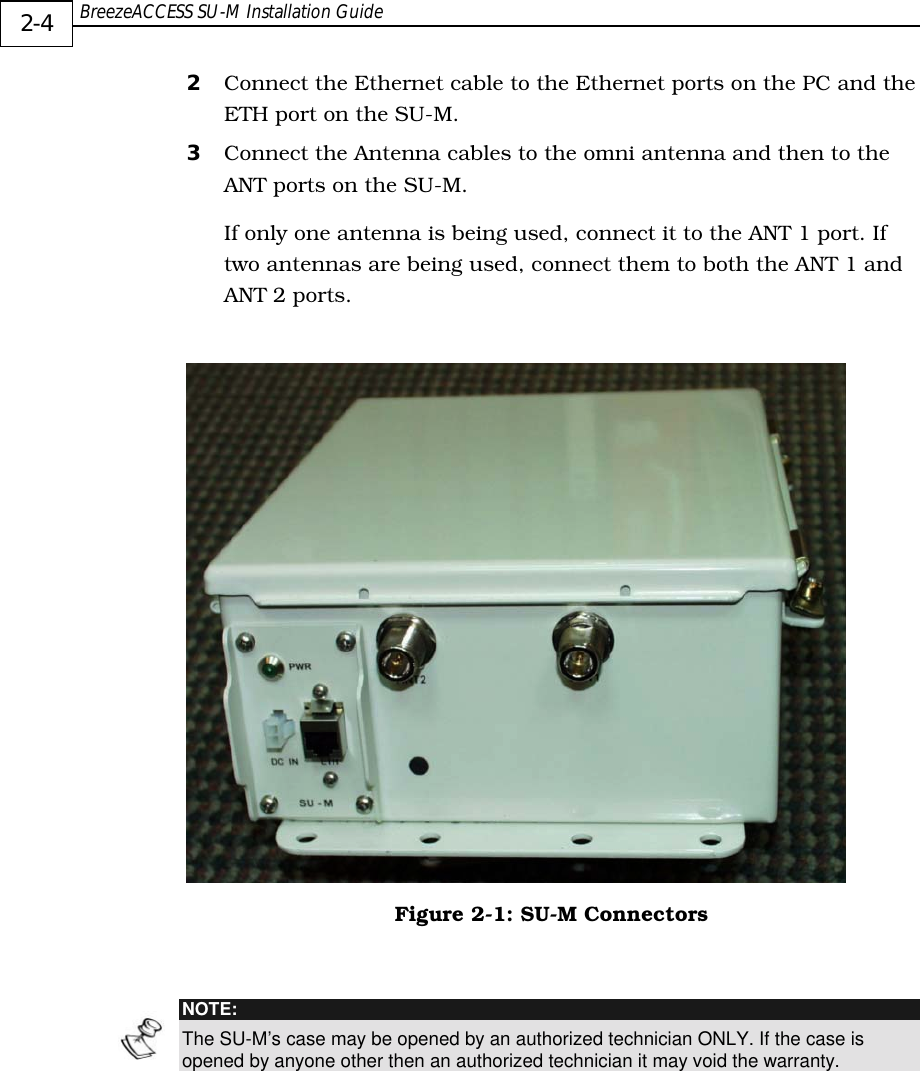  BreezeACCESS SU-M Installation Guide     2-4 2  Connect the Ethernet cable to the Ethernet ports on the PC and the ETH port on the SU-M. 3  Connect the Antenna cables to the omni antenna and then to the ANT ports on the SU-M. If only one antenna is being used, connect it to the ANT 1 port. If two antennas are being used, connect them to both the ANT 1 and ANT 2 ports.    Figure  2-1: SU-M Connectors   NOTE: The SU-M’s case may be opened by an authorized technician ONLY. If the case is opened by anyone other then an authorized technician it may void the warranty. 
