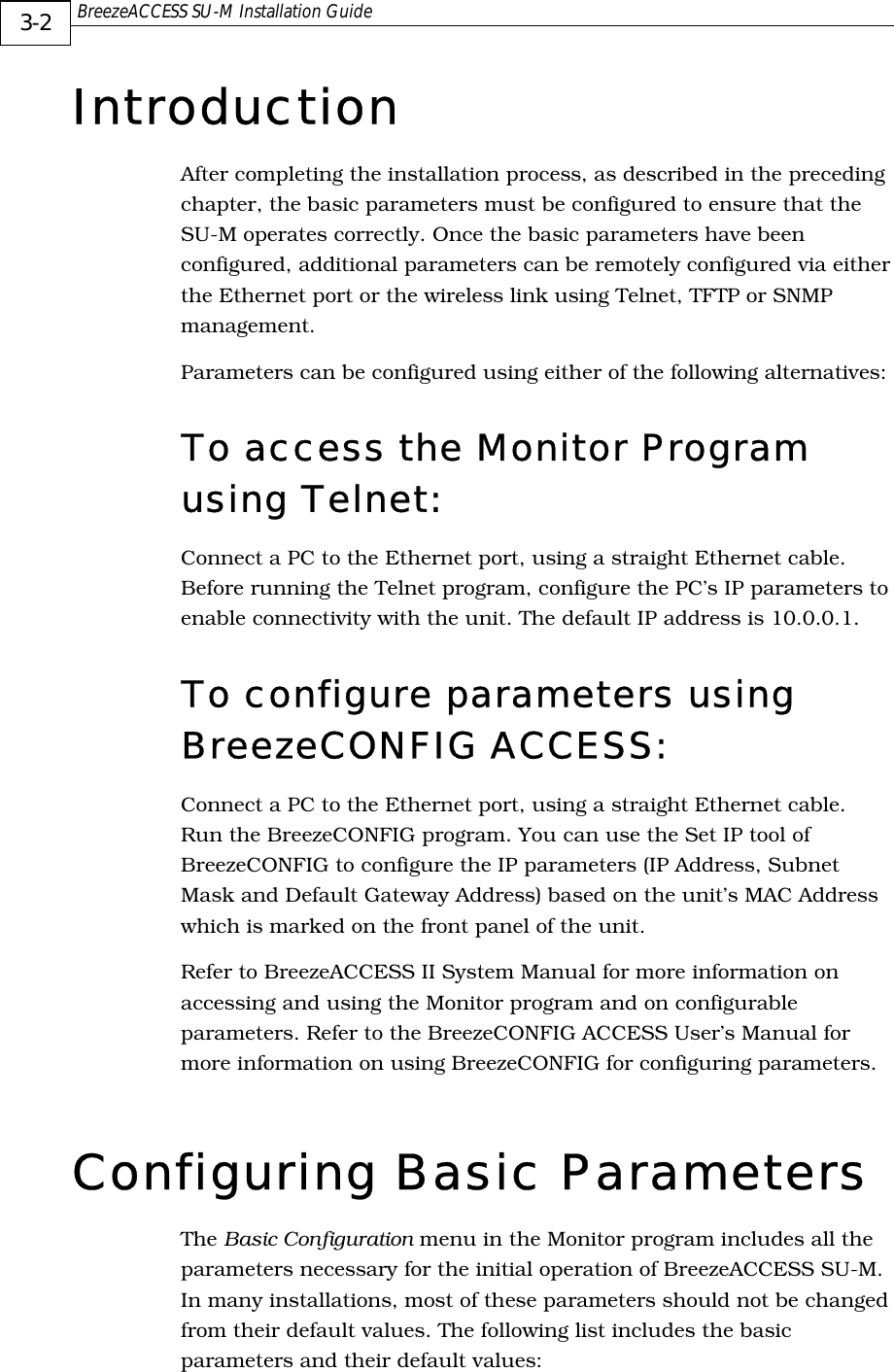  BreezeACCESS SU-M Installation Guide     3-2 Introduction After completing the installation process, as described in the preceding chapter, the basic parameters must be configured to ensure that the SU-M operates correctly. Once the basic parameters have been configured, additional parameters can be remotely configured via either the Ethernet port or the wireless link using Telnet, TFTP or SNMP management. Parameters can be configured using either of the following alternatives: To access the Monitor Program using Telnet: Connect a PC to the Ethernet port, using a straight Ethernet cable. Before running the Telnet program, configure the PC’s IP parameters to enable connectivity with the unit. The default IP address is 10.0.0.1. To configure parameters using BreezeCONFIG ACCESS: Connect a PC to the Ethernet port, using a straight Ethernet cable. Run the BreezeCONFIG program. You can use the Set IP tool of BreezeCONFIG to configure the IP parameters (IP Address, Subnet Mask and Default Gateway Address) based on the unit’s MAC Address which is marked on the front panel of the unit.  Refer to BreezeACCESS II System Manual for more information on accessing and using the Monitor program and on configurable parameters. Refer to the BreezeCONFIG ACCESS User’s Manual for more information on using BreezeCONFIG for configuring parameters. Configuring Basic Parameters The Basic Configuration menu in the Monitor program includes all the parameters necessary for the initial operation of BreezeACCESS SU-M. In many installations, most of these parameters should not be changed from their default values. The following list includes the basic parameters and their default values: 