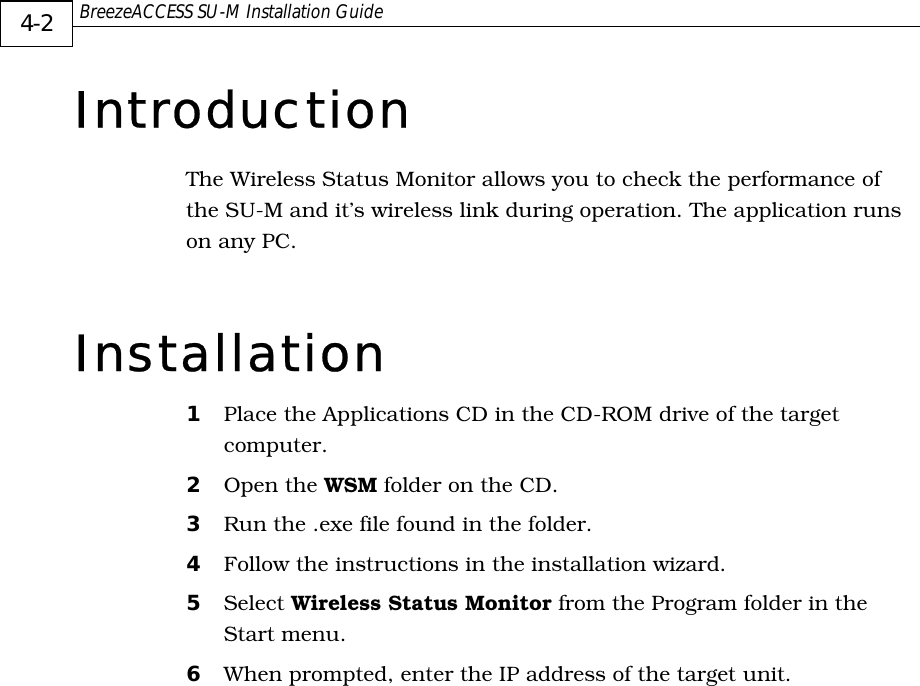  BreezeACCESS SU-M Installation Guide     4-2 Introduction The Wireless Status Monitor allows you to check the performance of the SU-M and it’s wireless link during operation. The application runs on any PC. Installation 1  Place the Applications CD in the CD-ROM drive of the target computer. 2  Open the WSM folder on the CD. 3  Run the .exe file found in the folder. 4  Follow the instructions in the installation wizard. 5  Select Wireless Status Monitor from the Program folder in the Start menu. 6  When prompted, enter the IP address of the target unit. 