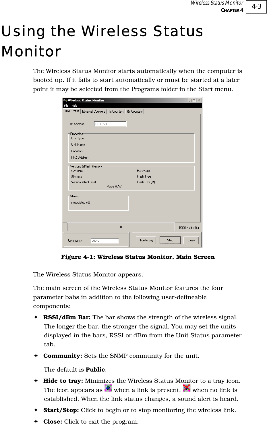  Wireless Status Monitor   CHAPTER 4   4-3 Using the Wireless Status Monitor The Wireless Status Monitor starts automatically when the computer is booted up. If it fails to start automatically or must be started at a later point it may be selected from the Programs folder in the Start menu.  Figure  4-1: Wireless Status Monitor, Main Screen The Wireless Status Monitor appears.  The main screen of the Wireless Status Monitor features the four parameter babs in addition to the following user-defineable components: ! RSSI/dBm Bar: The bar shows the strength of the wireless signal. The longer the bar, the stronger the signal. You may set the units displayed in the bars, RSSI or dBm from the Unit Status parameter tab. ! Community: Sets the SNMP community for the unit. The default is Public. ! Hide to tray: Minimizes the Wireless Status Monitor to a tray icon. The icon appears as   when a link is present,   when no link is established. When the link status changes, a sound alert is heard. ! Start/Stop: Click to begin or to stop monitoring the wireless link. ! Close: Click to exit the program. 