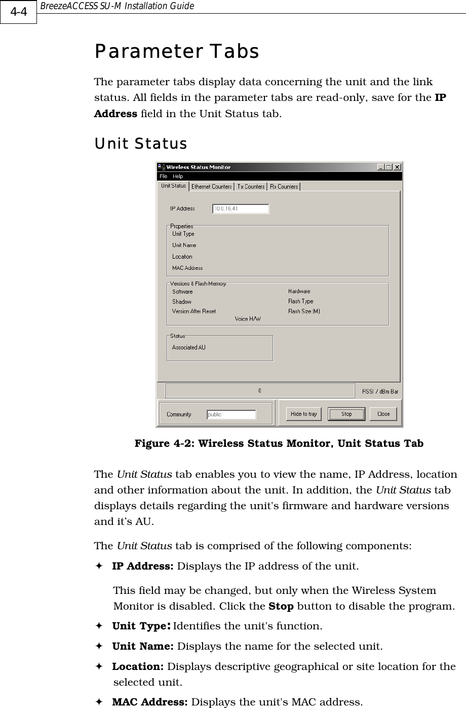  BreezeACCESS SU-M Installation Guide     4-4 Parameter Tabs The parameter tabs display data concerning the unit and the link status. All fields in the parameter tabs are read-only, save for the IP Address field in the Unit Status tab. Unit Status  Figure  4-2: Wireless Status Monitor, Unit Status Tab The Unit Status tab enables you to view the name, IP Address, location and other information about the unit. In addition, the Unit Status tab displays details regarding the unit&apos;s firmware and hardware versions and it’s AU.  The Unit Status tab is comprised of the following components: ! IP Address: Displays the IP address of the unit. This field may be changed, but only when the Wireless System Monitor is disabled. Click the Stop button to disable the program. ! Unit Type: Identifies the unit&apos;s function. ! Unit Name: Displays the name for the selected unit.  ! Location: Displays descriptive geographical or site location for the selected unit. ! MAC Address: Displays the unit&apos;s MAC address. 