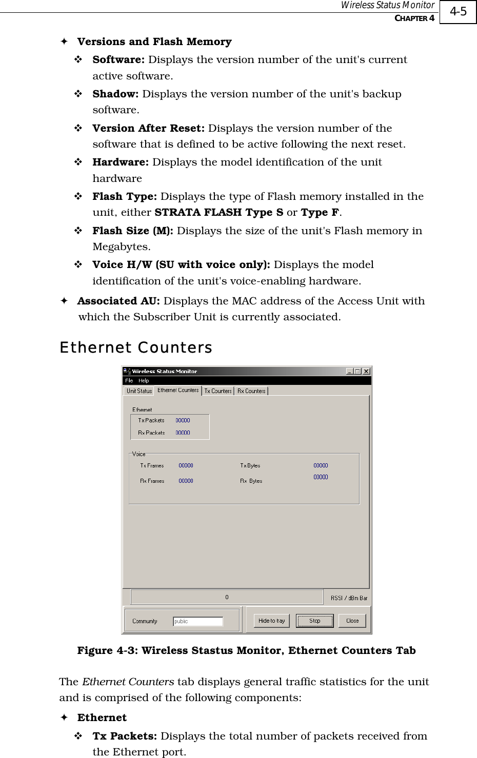  Wireless Status Monitor   CHAPTER 4   4-5 ! Versions and Flash Memory ! Software: Displays the version number of the unit&apos;s current active software. ! Shadow: Displays the version number of the unit&apos;s backup software. ! Version After Reset: Displays the version number of the software that is defined to be active following the next reset. ! Hardware: Displays the model identification of the unit hardware ! Flash Type: Displays the type of Flash memory installed in the unit, either STRATA FLASH Type S or Type F. ! Flash Size (M): Displays the size of the unit&apos;s Flash memory in Megabytes. ! Voice H/W (SU with voice only): Displays the model identification of the unit&apos;s voice-enabling hardware. ! Associated AU: Displays the MAC address of the Access Unit with which the Subscriber Unit is currently associated. Ethernet Counters  Figure  4-3: Wireless Stastus Monitor, Ethernet Counters Tab The Ethernet Counters tab displays general traffic statistics for the unit and is comprised of the following components: ! Ethernet ! Tx Packets: Displays the total number of packets received from the Ethernet port.  