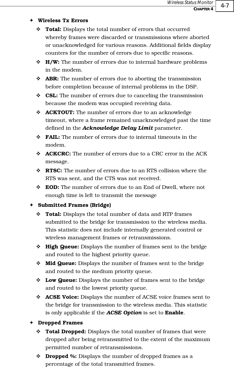  Wireless Status Monitor   CHAPTER 4   4-7 ! Wireless Tx Errors ! Total: Displays the total number of errors that occurred whereby frames were discarded or transmissions where aborted or unacknowledged for various reasons. Additional fields display counters for the number of errors due to specific reasons. ! H/W: The number of errors due to internal hardware problems in the modem. ! ABR: The number of errors due to aborting the transmission before completion because of internal problems in the DSP. ! CSL: The number of errors due to canceling the transmission because the modem was occupied receiving data. ! ACKTOUT: The number of errors due to an acknowledge timeout, where a frame remained unacknowledged past the time defined in the Acknowledge Delay Limit parameter. ! FAIL: The number of errors due to internal timeouts in the modem. ! ACKCRC: The number of errors due to a CRC error in the ACK message. ! RTSC: The number of errors due to an RTS collision where the RTS was sent, and the CTS was not received. ! EOD: The number of errors due to an End of Dwell, where not enough time is left to transmit the message ! Submitted Frames (Bridge) ! Total: Displays the total number of data and RTP frames submitted to the bridge for transmission to the wireless media. This statistic does not include internally generated control or wireless management frames or retransmissions. ! High Queue: Displays the number of frames sent to the bridge and routed to the highest priority queue. ! Mid Queue: Displays the number of frames sent to the bridge and routed to the medium priority queue. ! Low Queue: Displays the number of frames sent to the bridge and routed to the lowest priority queue. ! ACSE Voice: Displays the number of ACSE voice frames sent to the bridge for transmission to the wireless media. This statistic is only applicable if the ACSE Option is set to Enable. ! Dropped Frames ! Total Dropped: Displays the total number of frames that were dropped after being retransmitted to the extent of the maximum permitted number of retransmissions. ! Dropped %: Displays the number of dropped frames as a percentage of the total transmitted frames. 