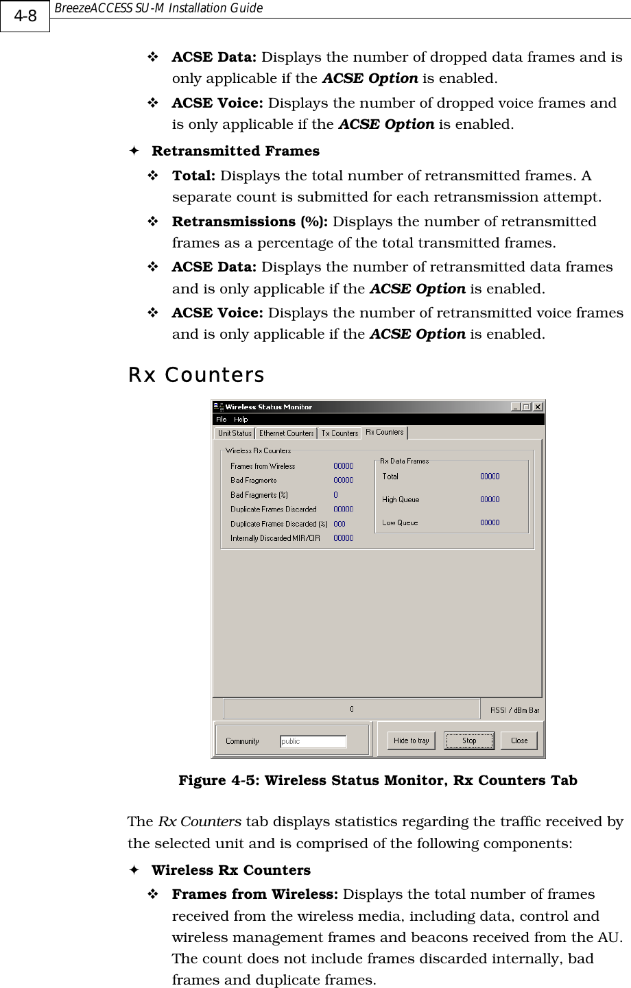  BreezeACCESS SU-M Installation Guide     4-8 ! ACSE Data: Displays the number of dropped data frames and is only applicable if the ACSE Option is enabled. ! ACSE Voice: Displays the number of dropped voice frames and is only applicable if the ACSE Option is enabled. ! Retransmitted Frames ! Total: Displays the total number of retransmitted frames. A separate count is submitted for each retransmission attempt. ! Retransmissions (%): Displays the number of retransmitted frames as a percentage of the total transmitted frames. ! ACSE Data: Displays the number of retransmitted data frames and is only applicable if the ACSE Option is enabled. ! ACSE Voice: Displays the number of retransmitted voice frames and is only applicable if the ACSE Option is enabled. Rx Counters  Figure  4-5: Wireless Status Monitor, Rx Counters Tab The Rx Counters tab displays statistics regarding the traffic received by the selected unit and is comprised of the following components: ! Wireless Rx Counters ! Frames from Wireless: Displays the total number of frames received from the wireless media, including data, control and wireless management frames and beacons received from the AU. The count does not include frames discarded internally, bad frames and duplicate frames. 