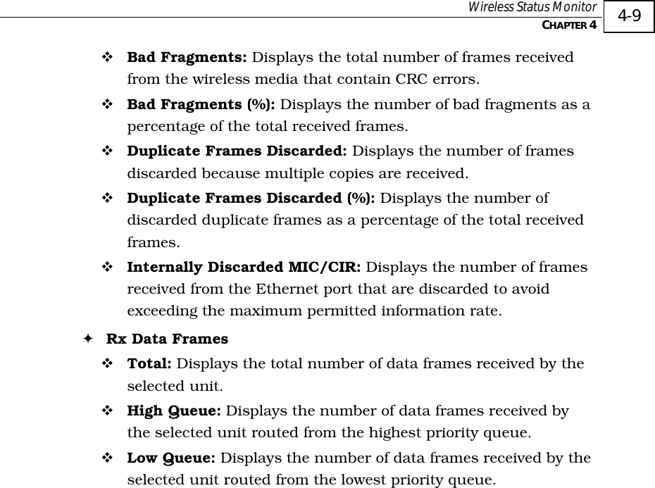  Wireless Status Monitor   CHAPTER 4   4-9 ! Bad Fragments: Displays the total number of frames received from the wireless media that contain CRC errors. ! Bad Fragments (%): Displays the number of bad fragments as a percentage of the total received frames. ! Duplicate Frames Discarded: Displays the number of frames discarded because multiple copies are received. ! Duplicate Frames Discarded (%): Displays the number of discarded duplicate frames as a percentage of the total received frames. ! Internally Discarded MIC/CIR: Displays the number of frames received from the Ethernet port that are discarded to avoid exceeding the maximum permitted information rate. ! Rx Data Frames ! Total: Displays the total number of data frames received by the selected unit. ! High Queue: Displays the number of data frames received by the selected unit routed from the highest priority queue. ! Low Queue: Displays the number of data frames received by the selected unit routed from the lowest priority queue. 