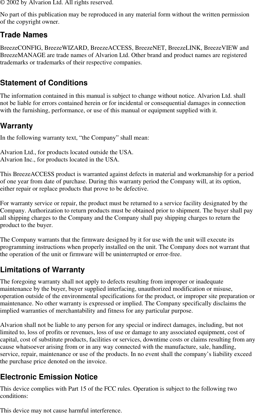  © 2002 by Alvarion Ltd. All rights reserved. No part of this publication may be reproduced in any material form without the written permission of the copyright owner. Trade Names  BreezeCONFIG, BreezeWIZARD, BreezeACCESS, BreezeNET, BreezeLINK, BreezeVIEW and BreezeMANAGE are trade names of Alvarion Ltd. Other brand and product names are registered trademarks or trademarks of their respective companies.  Statement of Conditions The information contained in this manual is subject to change without notice. Alvarion Ltd. shall not be liable for errors contained herein or for incidental or consequential damages in connection with the furnishing, performance, or use of this manual or equipment supplied with it. Warranty In the following warranty text, “the Company” shall mean:  Alvarion Ltd., for products located outside the USA. Alvarion Inc., for products located in the USA.  This BreezeACCESS product is warranted against defects in material and workmanship for a period of one year from date of purchase. During this warranty period the Company will, at its option, either repair or replace products that prove to be defective.  For warranty service or repair, the product must be returned to a service facility designated by the Company. Authorization to return products must be obtained prior to shipment. The buyer shall pay all shipping charges to the Company and the Company shall pay shipping charges to return the product to the buyer.  The Company warrants that the firmware designed by it for use with the unit will execute its programming instructions when properly installed on the unit. The Company does not warrant that the operation of the unit or firmware will be uninterrupted or error-free. Limitations of Warranty The foregoing warranty shall not apply to defects resulting from improper or inadequate maintenance by the buyer, buyer supplied interfacing, unauthorized modification or misuse, operation outside of the environmental specifications for the product, or improper site preparation or maintenance. No other warranty is expressed or implied. The Company specifically disclaims the implied warranties of merchantability and fitness for any particular purpose.  Alvarion shall not be liable to any person for any special or indirect damages, including, but not limited to, loss of profits or revenues, loss of use or damage to any associated equipment, cost of capital, cost of substitute products, facilities or services, downtime costs or claims resulting from any cause whatsoever arising from or in any way connected with the manufacture, sale, handling, service, repair, maintenance or use of the products. In no event shall the company’s liability exceed the purchase price denoted on the invoice. Electronic Emission Notice This device complies with Part 15 of the FCC rules. Operation is subject to the following two conditions:  This device may not cause harmful interference.  