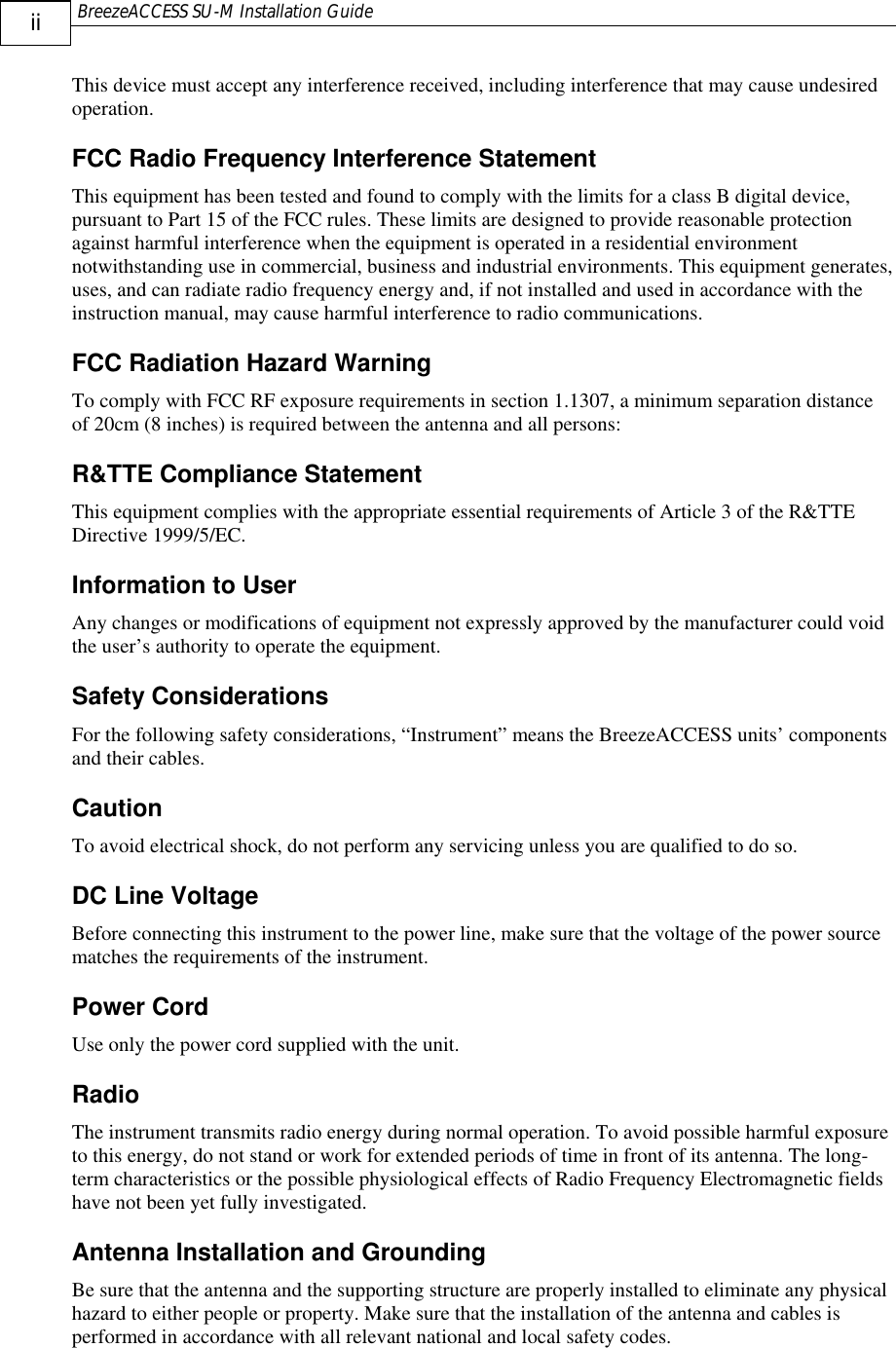  BreezeACCESS SU-M Installation Guide     ii This device must accept any interference received, including interference that may cause undesired operation. FCC Radio Frequency Interference Statement This equipment has been tested and found to comply with the limits for a class B digital device, pursuant to Part 15 of the FCC rules. These limits are designed to provide reasonable protection against harmful interference when the equipment is operated in a residential environment notwithstanding use in commercial, business and industrial environments. This equipment generates, uses, and can radiate radio frequency energy and, if not installed and used in accordance with the instruction manual, may cause harmful interference to radio communications. FCC Radiation Hazard Warning To comply with FCC RF exposure requirements in section 1.1307, a minimum separation distance of 20cm (8 inches) is required between the antenna and all persons: R&amp;TTE Compliance Statement This equipment complies with the appropriate essential requirements of Article 3 of the R&amp;TTE Directive 1999/5/EC.  Information to User Any changes or modifications of equipment not expressly approved by the manufacturer could void the user’s authority to operate the equipment. Safety Considerations For the following safety considerations, “Instrument” means the BreezeACCESS units’ components and their cables. Caution To avoid electrical shock, do not perform any servicing unless you are qualified to do so. DC Line Voltage Before connecting this instrument to the power line, make sure that the voltage of the power source matches the requirements of the instrument. Power Cord Use only the power cord supplied with the unit. Radio The instrument transmits radio energy during normal operation. To avoid possible harmful exposure to this energy, do not stand or work for extended periods of time in front of its antenna. The long-term characteristics or the possible physiological effects of Radio Frequency Electromagnetic fields have not been yet fully investigated. Antenna Installation and Grounding Be sure that the antenna and the supporting structure are properly installed to eliminate any physical hazard to either people or property. Make sure that the installation of the antenna and cables is performed in accordance with all relevant national and local safety codes.  