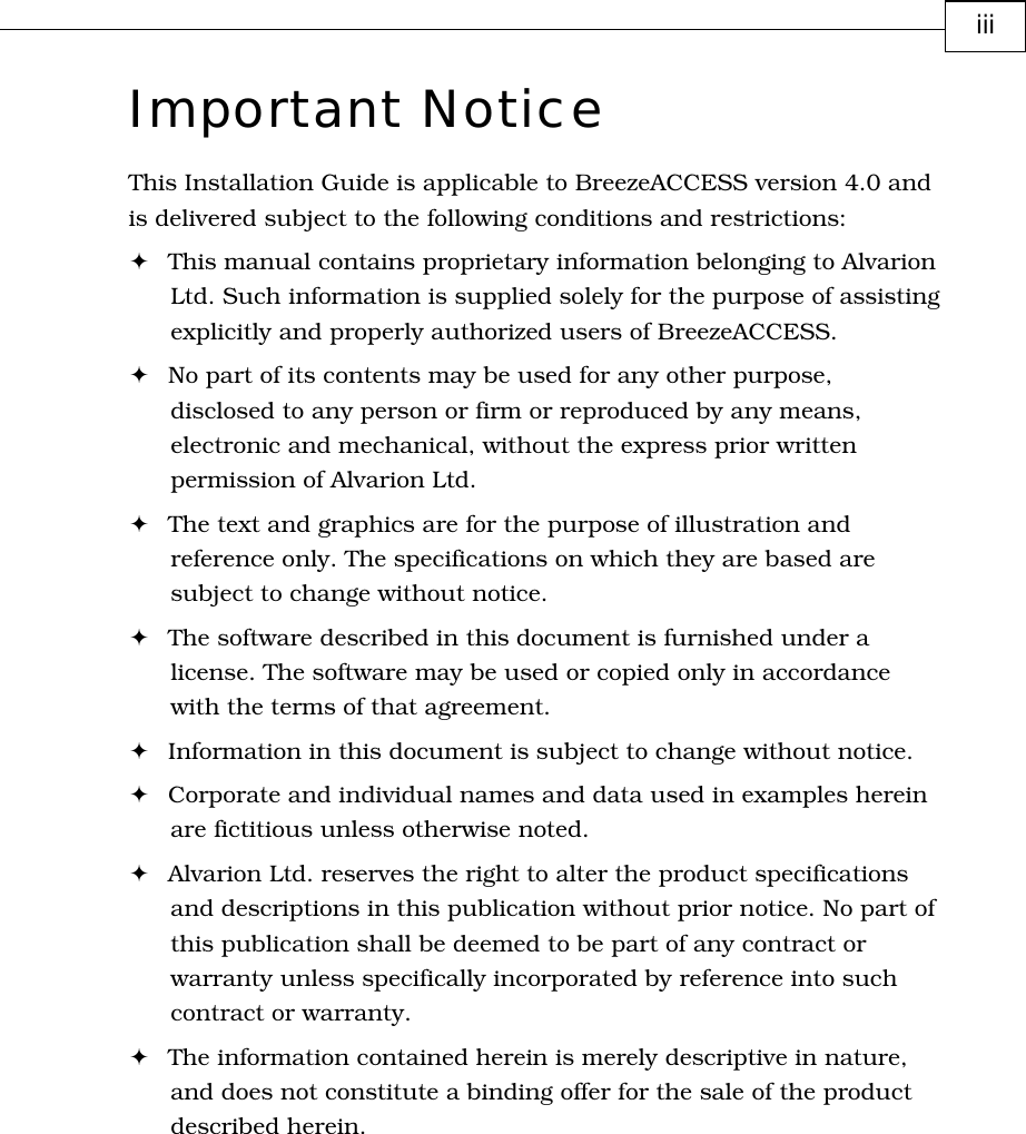         iii Important Notice This Installation Guide is applicable to BreezeACCESS version 4.0 and is delivered subject to the following conditions and restrictions: ! This manual contains proprietary information belonging to Alvarion Ltd. Such information is supplied solely for the purpose of assisting explicitly and properly authorized users of BreezeACCESS. ! No part of its contents may be used for any other purpose, disclosed to any person or firm or reproduced by any means, electronic and mechanical, without the express prior written permission of Alvarion Ltd. ! The text and graphics are for the purpose of illustration and reference only. The specifications on which they are based are subject to change without notice. ! The software described in this document is furnished under a license. The software may be used or copied only in accordance with the terms of that agreement. ! Information in this document is subject to change without notice. ! Corporate and individual names and data used in examples herein are fictitious unless otherwise noted. ! Alvarion Ltd. reserves the right to alter the product specifications and descriptions in this publication without prior notice. No part of this publication shall be deemed to be part of any contract or warranty unless specifically incorporated by reference into such contract or warranty. ! The information contained herein is merely descriptive in nature, and does not constitute a binding offer for the sale of the product described herein. 