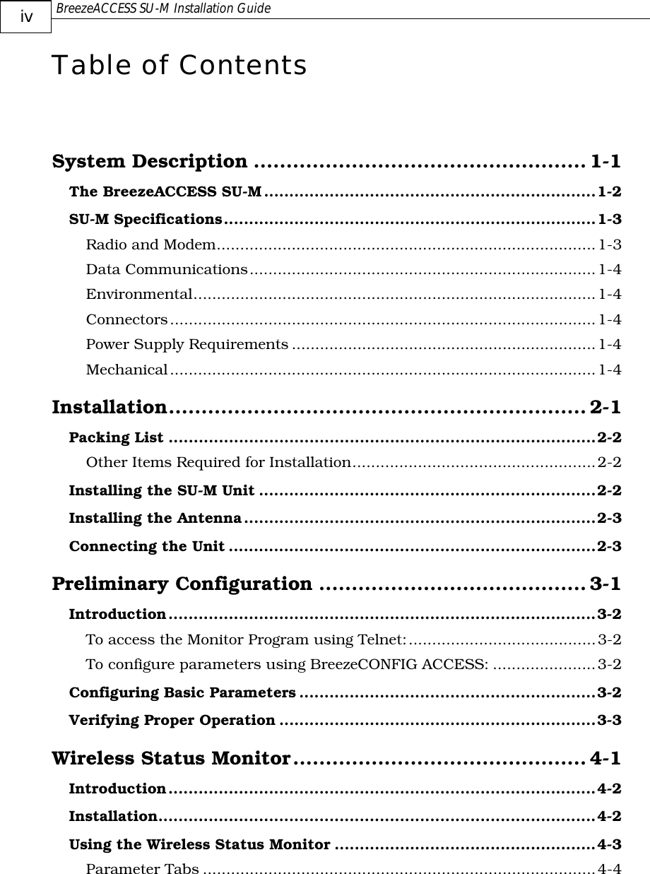  BreezeACCESS SU-M Installation Guide     iv Table of Contents  System Description ...................................................1-1 The BreezeACCESS SU-M..................................................................1-2 SU-M Specifications..........................................................................1-3 Radio and Modem.................................................................................1-3 Data Communications..........................................................................1-4 Environmental......................................................................................1-4 Connectors...........................................................................................1-4 Power Supply Requirements .................................................................1-4 Mechanical...........................................................................................1-4 Installation................................................................ 2-1 Packing List .....................................................................................2-2 Other Items Required for Installation....................................................2-2 Installing the SU-M Unit ...................................................................2-2 Installing the Antenna......................................................................2-3 Connecting the Unit .........................................................................2-3 Preliminary Configuration .........................................3-1 Introduction.....................................................................................3-2 To access the Monitor Program using Telnet:........................................3-2 To configure parameters using BreezeCONFIG ACCESS: ......................3-2 Configuring Basic Parameters ...........................................................3-2 Verifying Proper Operation ...............................................................3-3 Wireless Status Monitor............................................. 4-1 Introduction.....................................................................................4-2 Installation.......................................................................................4-2 Using the Wireless Status Monitor ....................................................4-3 Parameter Tabs ....................................................................................4-4 