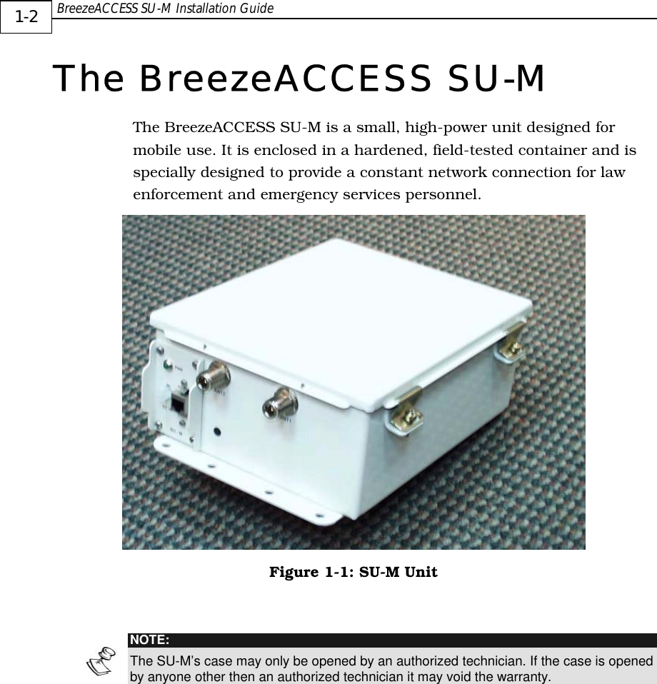  BreezeACCESS SU-M Installation Guide     1-2 The BreezeACCESS SU-M The BreezeACCESS SU-M is a small, high-power unit designed for mobile use. It is enclosed in a hardened, field-tested container and is specially designed to provide a constant network connection for law enforcement and emergency services personnel.   Figure  1-1: SU-M Unit   NOTE: The SU-M’s case may only be opened by an authorized technician. If the case is opened by anyone other then an authorized technician it may void the warranty.       