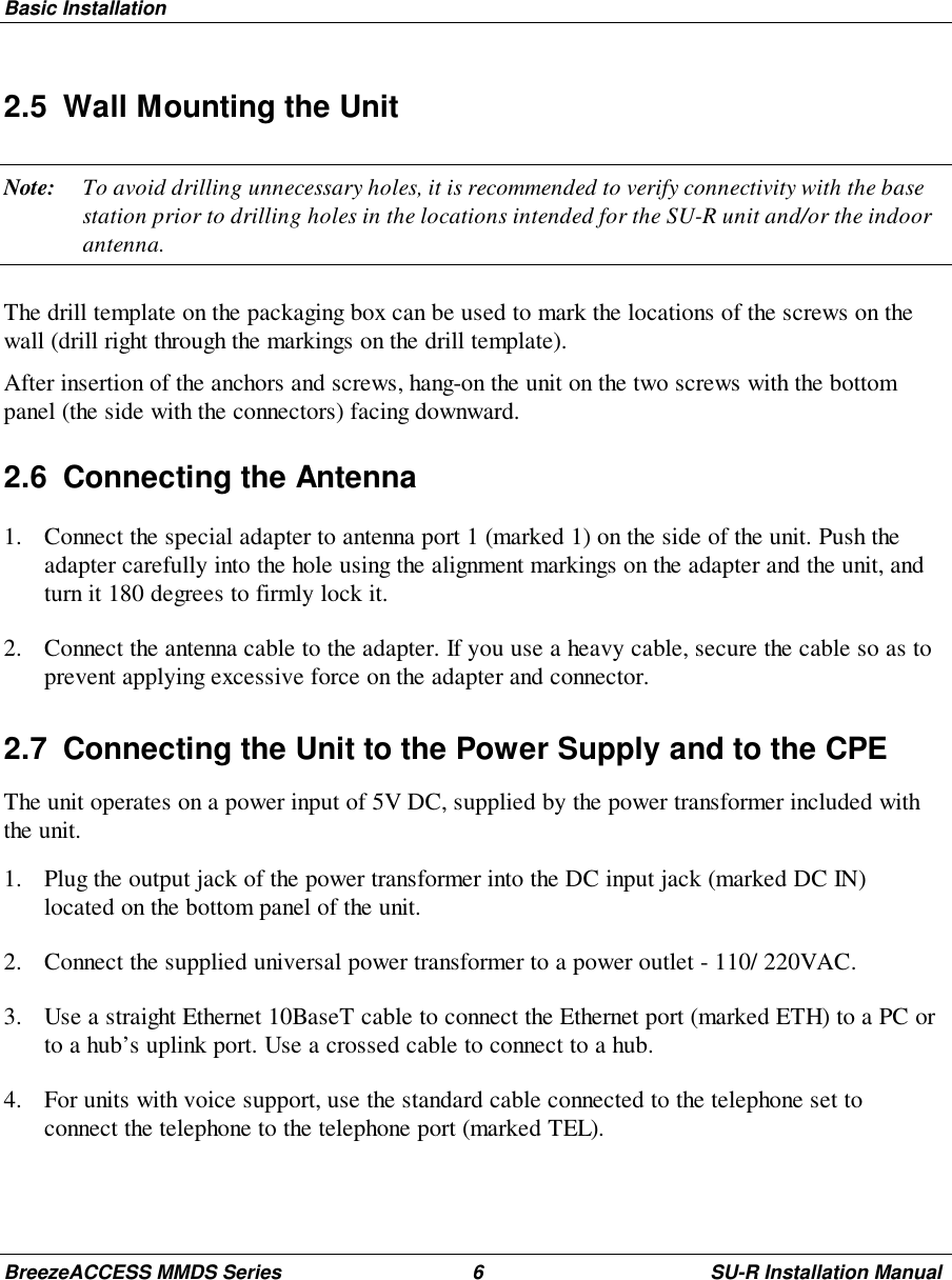 Basic InstallationBreezeACCESS MMDS Series 6 SU-R Installation Manual2.5  Wall Mounting the UnitNote: To avoid drilling unnecessary holes, it is recommended to verify connectivity with the basestation prior to drilling holes in the locations intended for the SU-R unit and/or the indoorantenna.The drill template on the packaging box can be used to mark the locations of the screws on thewall (drill right through the markings on the drill template).After insertion of the anchors and screws, hang-on the unit on the two screws with the bottompanel (the side with the connectors) facing downward.2.6  Connecting the Antenna1. Connect the special adapter to antenna port 1 (marked 1) on the side of the unit. Push theadapter carefully into the hole using the alignment markings on the adapter and the unit, andturn it 180 degrees to firmly lock it.2. Connect the antenna cable to the adapter. If you use a heavy cable, secure the cable so as toprevent applying excessive force on the adapter and connector.2.7  Connecting the Unit to the Power Supply and to the CPEThe unit operates on a power input of 5V DC, supplied by the power transformer included withthe unit.1. Plug the output jack of the power transformer into the DC input jack (marked DC IN)located on the bottom panel of the unit.2. Connect the supplied universal power transformer to a power outlet - 110/ 220VAC.3. Use a straight Ethernet 10BaseT cable to connect the Ethernet port (marked ETH) to a PC orto a hub’s uplink port. Use a crossed cable to connect to a hub.4. For units with voice support, use the standard cable connected to the telephone set toconnect the telephone to the telephone port (marked TEL).