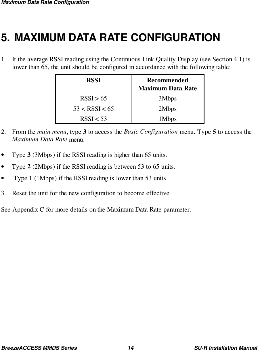 Maximum Data Rate ConfigurationBreezeACCESS MMDS Series 14 SU-R Installation Manual5. MAXIMUM DATA RATE CONFIGURATION1. If the average RSSI reading using the Continuous Link Quality Display (see Section 4.1) islower than 65, the unit should be configured in accordance with the following table:RSSI RecommendedMaximum Data RateRSSI &gt; 65 3Mbps53 &lt; RSSI &lt; 65 2MbpsRSSI &lt; 53 1Mbps2. From the main menu, type 3 to access the Basic Configuration menu. Type 5 to access theMaximum Data Rate menu.• Type 3 (3Mbps) if the RSSI reading is higher than 65 units.• Type 2 (2Mbps) if the RSSI reading is between 53 to 65 units.•  Type 1 (1Mbps) if the RSSI reading is lower than 53 units.3. Reset the unit for the new configuration to become effectiveSee Appendix C for more details on the Maximum Data Rate parameter.