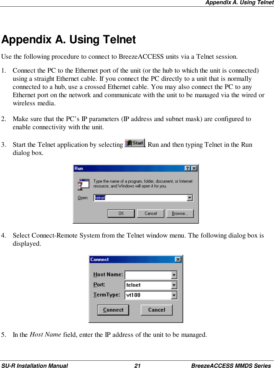 Appendix A. Using TelnetSU-R Installation Manual 21 BreezeACCESS MMDS SeriesAppendix A. Using TelnetUse the following procedure to connect to BreezeACCESS units via a Telnet session.1. Connect the PC to the Ethernet port of the unit (or the hub to which the unit is connected)using a straight Ethernet cable. If you connect the PC directly to a unit that is normallyconnected to a hub, use a crossed Ethernet cable. You may also connect the PC to anyEthernet port on the network and communicate with the unit to be managed via the wired orwireless media.2. Make sure that the PC’s IP parameters (IP address and subnet mask) are configured toenable connectivity with the unit.3. Start the Telnet application by selecting  , Run and then typing Telnet in the Rundialog box. 4. Select Connect-Remote System from the Telnet window menu. The following dialog box isdisplayed. 5. In the Host Name field, enter the IP address of the unit to be managed.