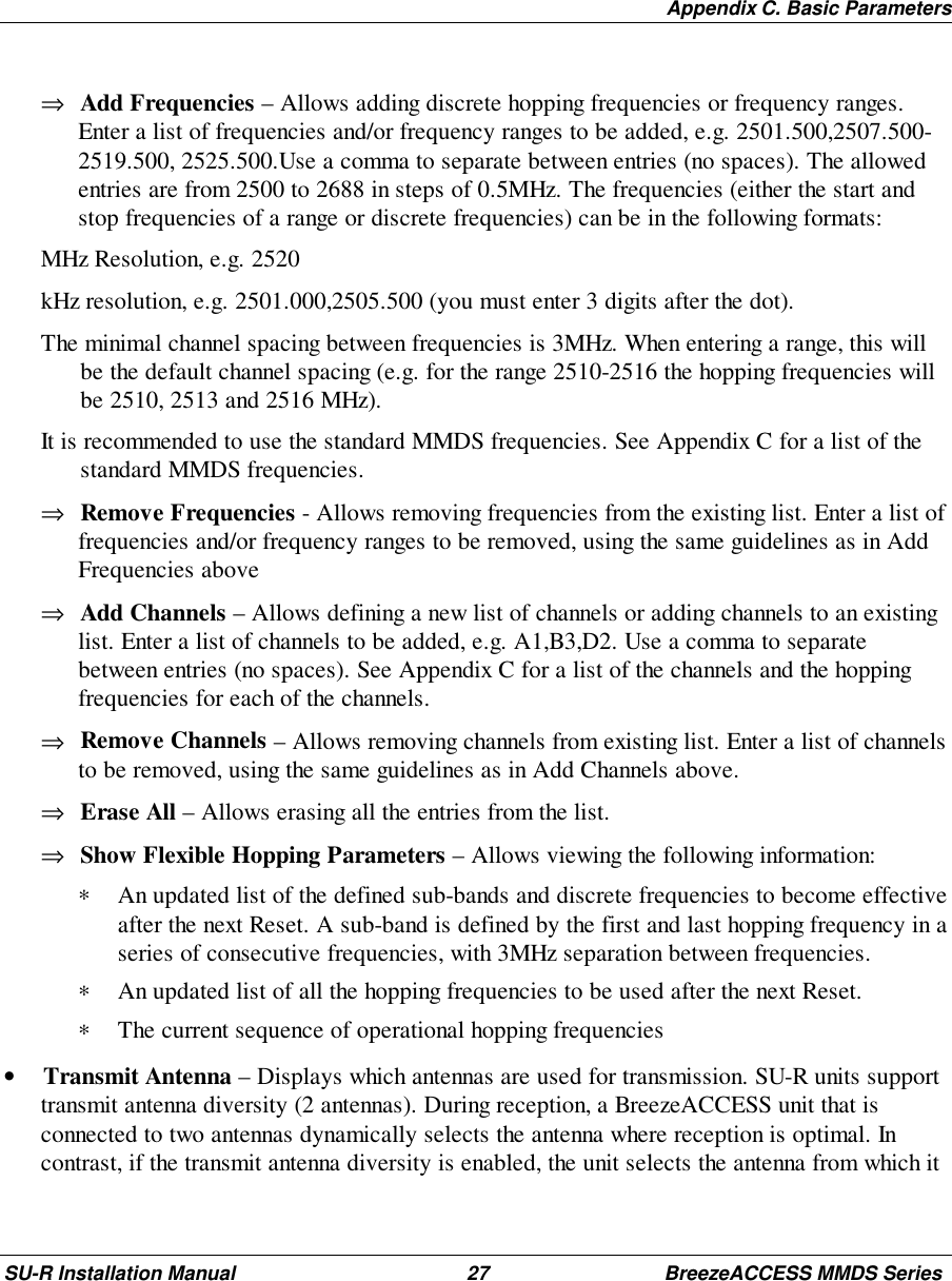Appendix C. Basic ParametersSU-R Installation Manual 27 BreezeACCESS MMDS Series⇒ Add Frequencies – Allows adding discrete hopping frequencies or frequency ranges.Enter a list of frequencies and/or frequency ranges to be added, e.g. 2501.500,2507.500-2519.500, 2525.500.Use a comma to separate between entries (no spaces). The allowedentries are from 2500 to 2688 in steps of 0.5MHz. The frequencies (either the start andstop frequencies of a range or discrete frequencies) can be in the following formats: MHz Resolution, e.g. 2520 kHz resolution, e.g. 2501.000,2505.500 (you must enter 3 digits after the dot). The minimal channel spacing between frequencies is 3MHz. When entering a range, this willbe the default channel spacing (e.g. for the range 2510-2516 the hopping frequencies willbe 2510, 2513 and 2516 MHz). It is recommended to use the standard MMDS frequencies. See Appendix C for a list of thestandard MMDS frequencies.⇒ Remove Frequencies - Allows removing frequencies from the existing list. Enter a list offrequencies and/or frequency ranges to be removed, using the same guidelines as in AddFrequencies above⇒ Add Channels – Allows defining a new list of channels or adding channels to an existinglist. Enter a list of channels to be added, e.g. A1,B3,D2. Use a comma to separatebetween entries (no spaces). See Appendix C for a list of the channels and the hoppingfrequencies for each of the channels.⇒ Remove Channels – Allows removing channels from existing list. Enter a list of channelsto be removed, using the same guidelines as in Add Channels above.⇒ Erase All – Allows erasing all the entries from the list.⇒ Show Flexible Hopping Parameters – Allows viewing the following information:∗ An updated list of the defined sub-bands and discrete frequencies to become effectiveafter the next Reset. A sub-band is defined by the first and last hopping frequency in aseries of consecutive frequencies, with 3MHz separation between frequencies.∗ An updated list of all the hopping frequencies to be used after the next Reset.∗ The current sequence of operational hopping frequencies• Transmit Antenna – Displays which antennas are used for transmission. SU-R units supporttransmit antenna diversity (2 antennas). During reception, a BreezeACCESS unit that isconnected to two antennas dynamically selects the antenna where reception is optimal. Incontrast, if the transmit antenna diversity is enabled, the unit selects the antenna from which it